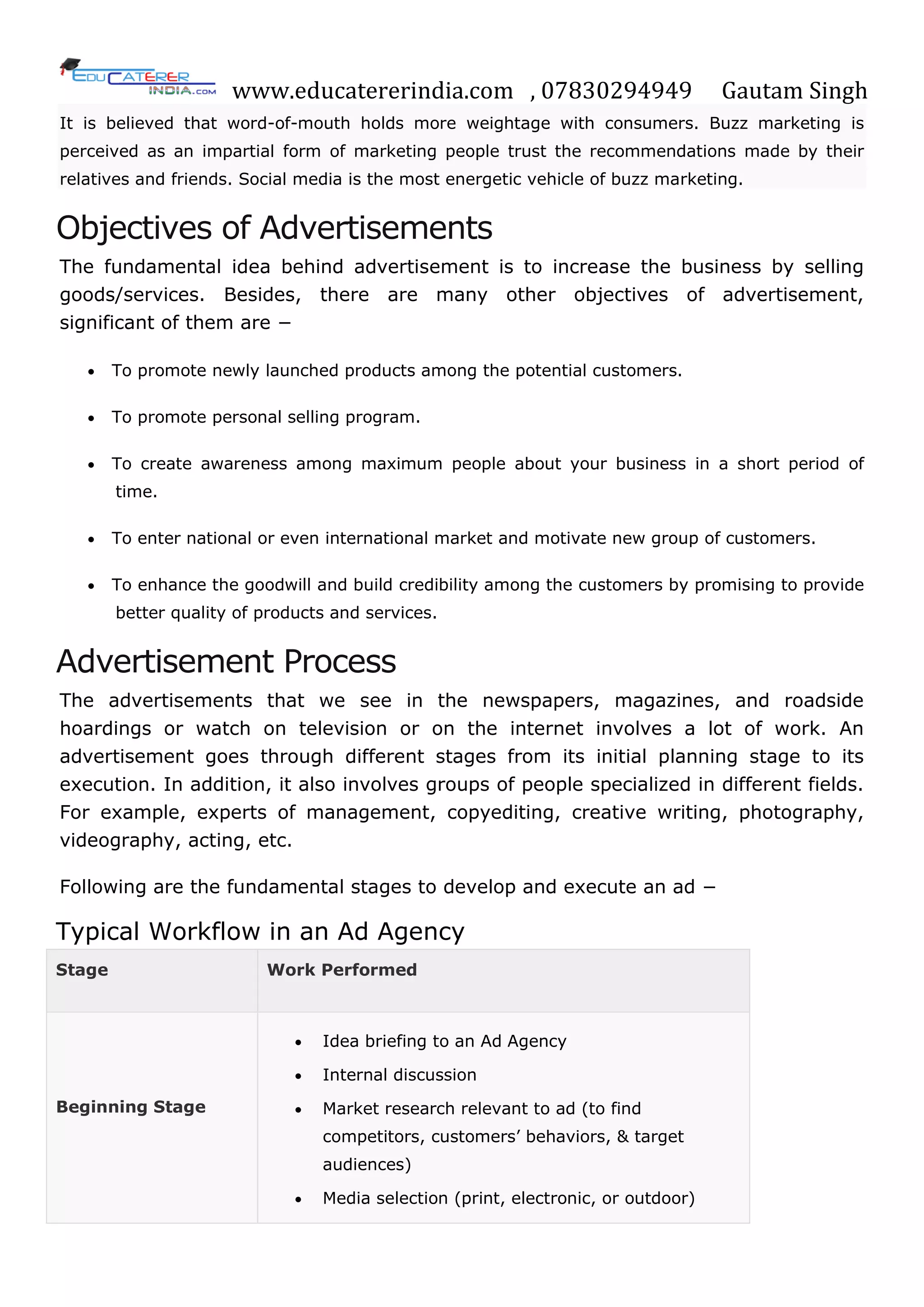 www.educatererindia.com , 07830294949 Gautam Singh
It is believed that word-of-mouth holds more weightage with consumers. Buzz marketing is
perceived as an impartial form of marketing people trust the recommendations made by their
relatives and friends. Social media is the most energetic vehicle of buzz marketing.
Objectives of Advertisements
The fundamental idea behind advertisement is to increase the business by selling
goods/services. Besides, there are many other objectives of advertisement,
significant of them are −
 To promote newly launched products among the potential customers.
 To promote personal selling program.
 To create awareness among maximum people about your business in a short period of
time.
 To enter national or even international market and motivate new group of customers.
 To enhance the goodwill and build credibility among the customers by promising to provide
better quality of products and services.
Advertisement Process
The advertisements that we see in the newspapers, magazines, and roadside
hoardings or watch on television or on the internet involves a lot of work. An
advertisement goes through different stages from its initial planning stage to its
execution. In addition, it also involves groups of people specialized in different fields.
For example, experts of management, copyediting, creative writing, photography,
videography, acting, etc.
Following are the fundamental stages to develop and execute an ad −
Typical Workflow in an Ad Agency
Stage Work Performed
Beginning Stage
 Idea briefing to an Ad Agency
 Internal discussion
 Market research relevant to ad (to find
competitors, customers‘ behaviors, & target
audiences)
 Media selection (print, electronic, or outdoor)
 