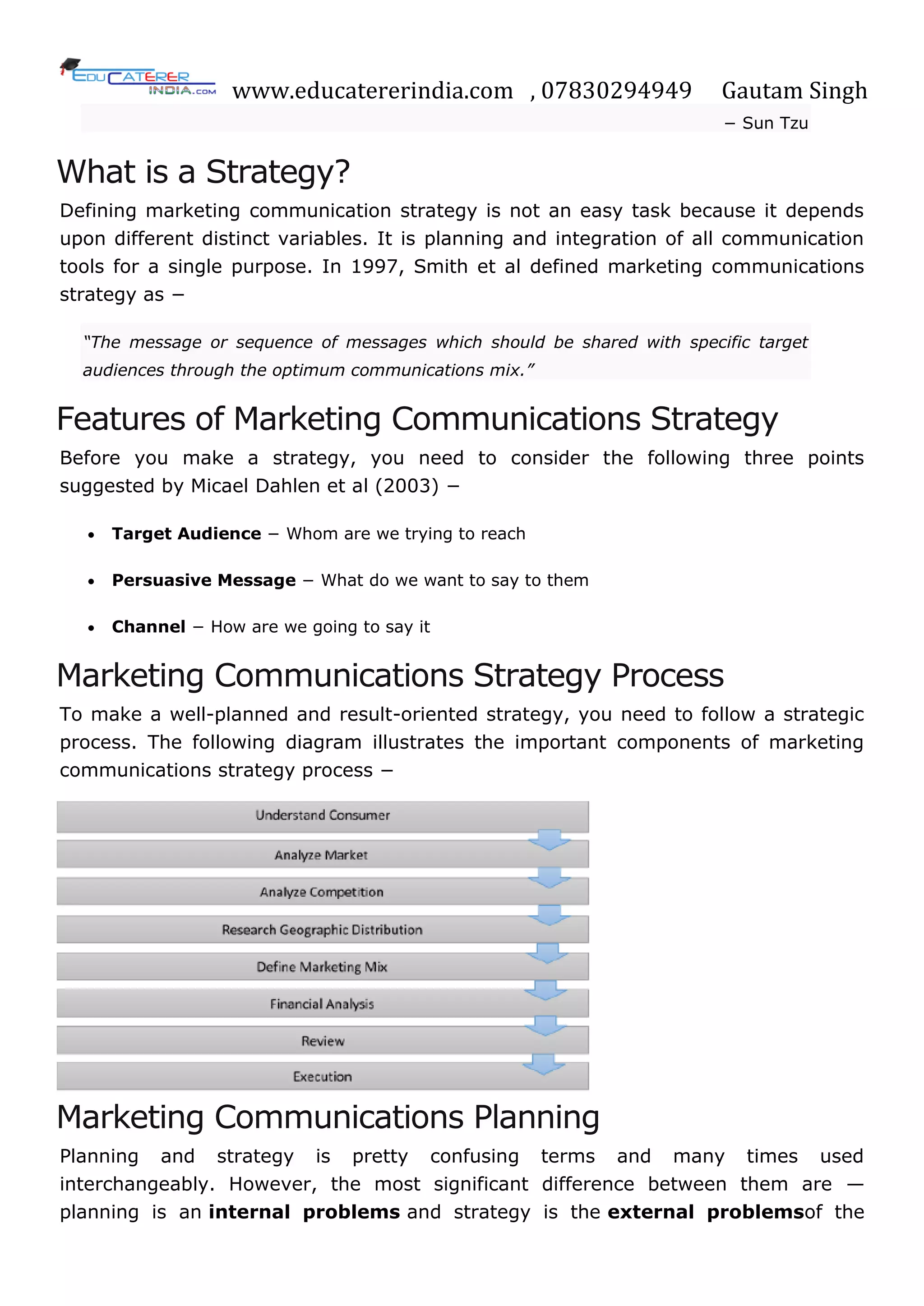 www.educatererindia.com , 07830294949 Gautam Singh
− Sun Tzu
What is a Strategy?
Defining marketing communication strategy is not an easy task because it depends
upon different distinct variables. It is planning and integration of all communication
tools for a single purpose. In 1997, Smith et al defined marketing communications
strategy as −
“The message or sequence of messages which should be shared with specific target
audiences through the optimum communications mix.”
Features of Marketing Communications Strategy
Before you make a strategy, you need to consider the following three points
suggested by Micael Dahlen et al (2003) −
 Target Audience − Whom are we trying to reach
 Persuasive Message − What do we want to say to them
 Channel − How are we going to say it
Marketing Communications Strategy Process
To make a well-planned and result-oriented strategy, you need to follow a strategic
process. The following diagram illustrates the important components of marketing
communications strategy process −
Marketing Communications Planning
Planning and strategy is pretty confusing terms and many times used
interchangeably. However, the most significant difference between them are —
planning is an internal problems and strategy is the external problemsof the
 