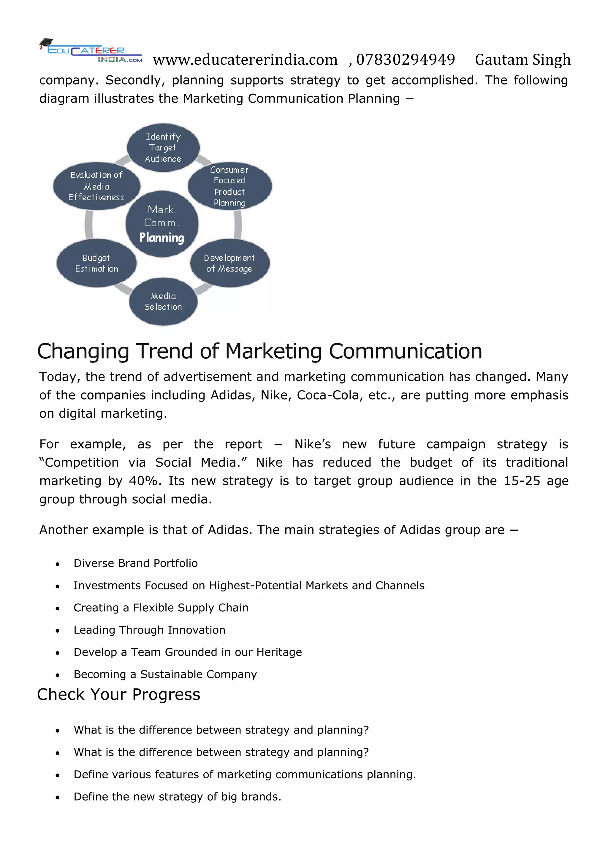 www.educatererindia.com , 07830294949 Gautam Singh
company. Secondly, planning supports strategy to get accomplished. The following
diagram illustrates the Marketing Communication Planning −
Changing Trend of Marketing Communication
Today, the trend of advertisement and marketing communication has changed. Many
of the companies including Adidas, Nike, Coca-Cola, etc., are putting more emphasis
on digital marketing.
For example, as per the report − Nike‘s new future campaign strategy is
―Competition via Social Media.‖ Nike has reduced the budget of its traditional
marketing by 40%. Its new strategy is to target group audience in the 15-25 age
group through social media.
Another example is that of Adidas. The main strategies of Adidas group are −
 Diverse Brand Portfolio
 Investments Focused on Highest-Potential Markets and Channels
 Creating a Flexible Supply Chain
 Leading Through Innovation
 Develop a Team Grounded in our Heritage
 Becoming a Sustainable Company
Check Your Progress
 What is the difference between strategy and planning?
 What is the difference between strategy and planning?
 Define various features of marketing communications planning.
 Define the new strategy of big brands.
 