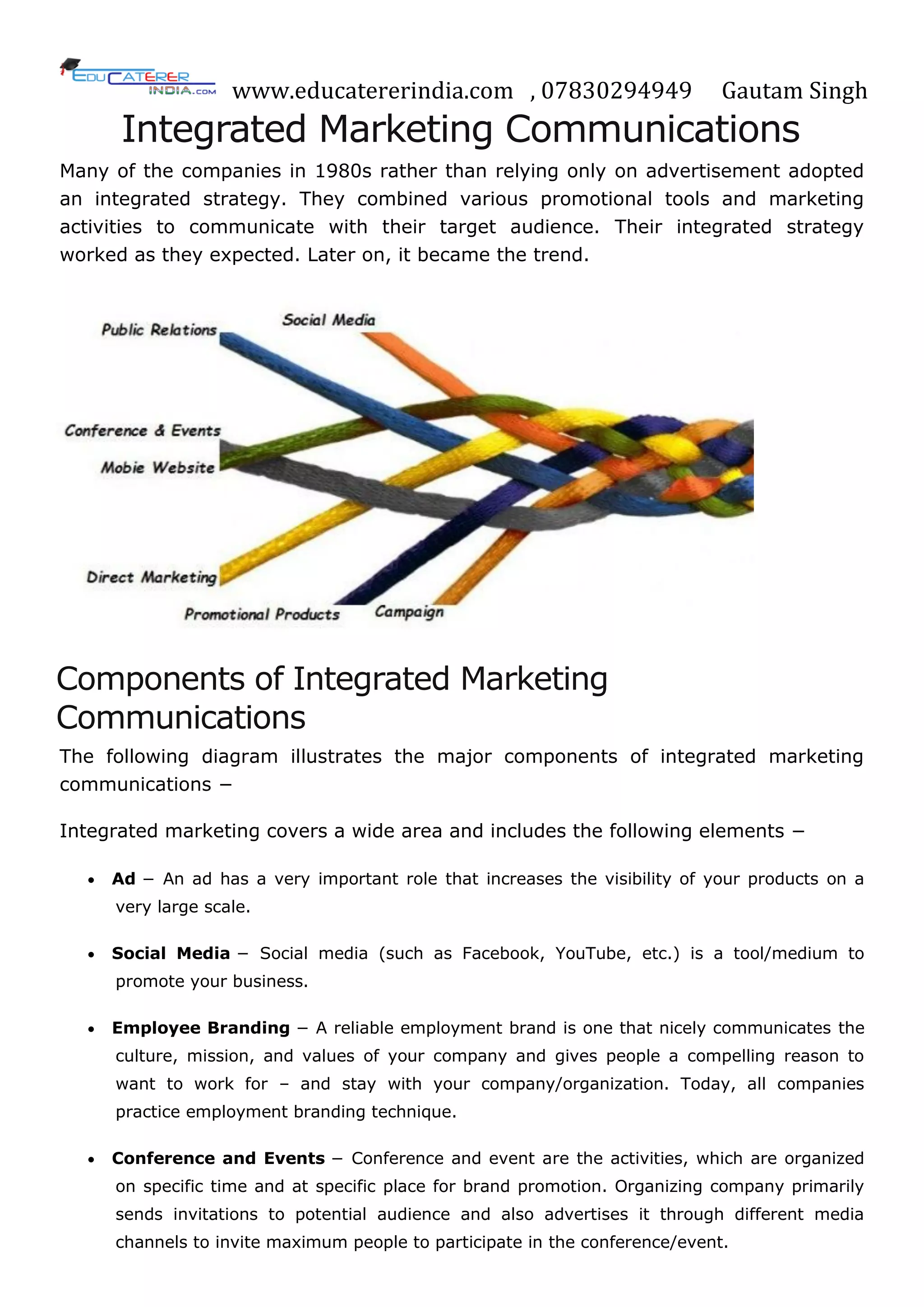www.educatererindia.com , 07830294949 Gautam Singh
Integrated Marketing Communications
Many of the companies in 1980s rather than relying only on advertisement adopted
an integrated strategy. They combined various promotional tools and marketing
activities to communicate with their target audience. Their integrated strategy
worked as they expected. Later on, it became the trend.
Components of Integrated Marketing
Communications
The following diagram illustrates the major components of integrated marketing
communications −
Integrated marketing covers a wide area and includes the following elements −
 Ad − An ad has a very important role that increases the visibility of your products on a
very large scale.
 Social Media − Social media (such as Facebook, YouTube, etc.) is a tool/medium to
promote your business.
 Employee Branding − A reliable employment brand is one that nicely communicates the
culture, mission, and values of your company and gives people a compelling reason to
want to work for – and stay with your company/organization. Today, all companies
practice employment branding technique.
 Conference and Events − Conference and event are the activities, which are organized
on specific time and at specific place for brand promotion. Organizing company primarily
sends invitations to potential audience and also advertises it through different media
channels to invite maximum people to participate in the conference/event.
 