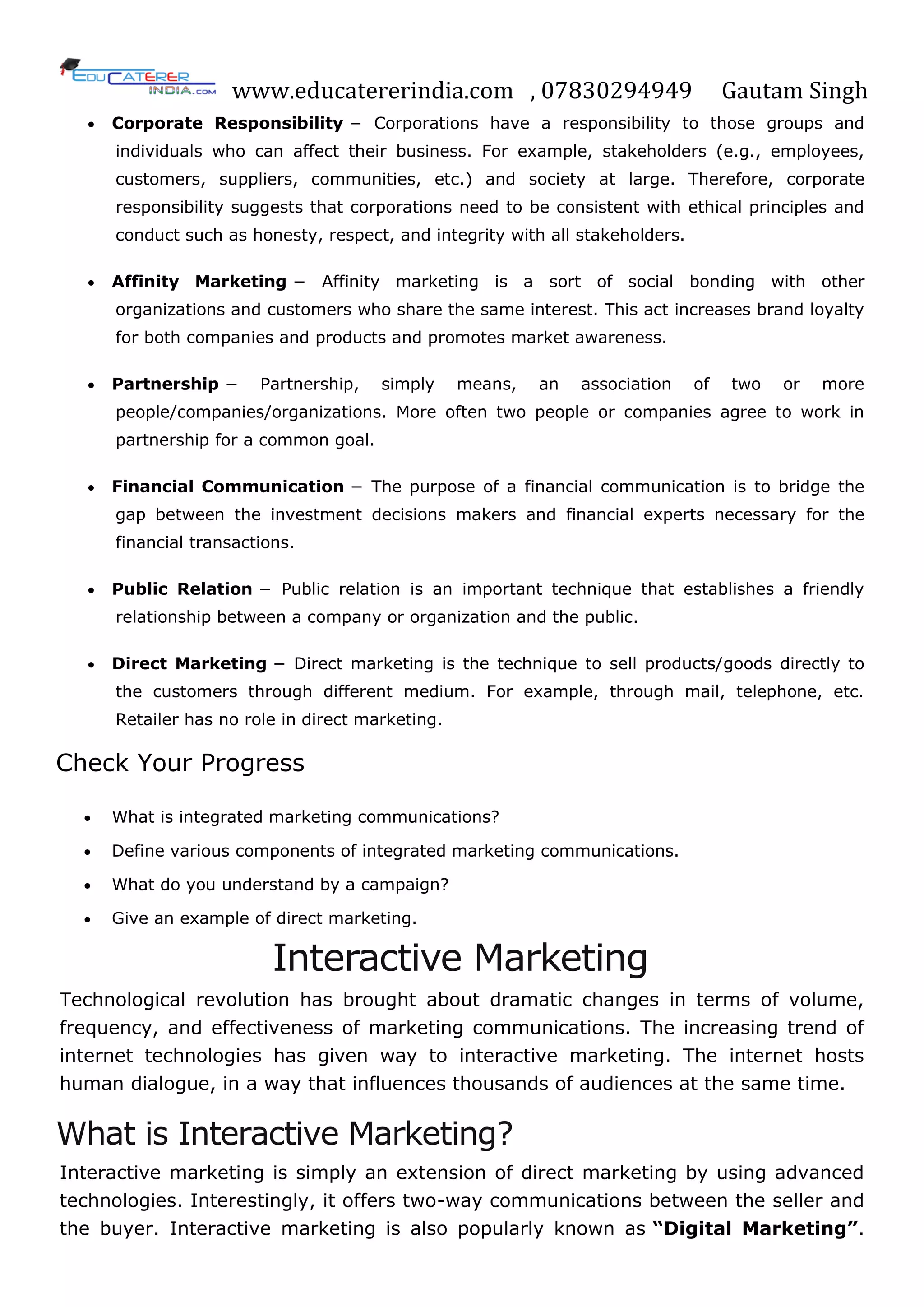 www.educatererindia.com , 07830294949 Gautam Singh
 Corporate Responsibility − Corporations have a responsibility to those groups and
individuals who can affect their business. For example, stakeholders (e.g., employees,
customers, suppliers, communities, etc.) and society at large. Therefore, corporate
responsibility suggests that corporations need to be consistent with ethical principles and
conduct such as honesty, respect, and integrity with all stakeholders.
 Affinity Marketing − Affinity marketing is a sort of social bonding with other
organizations and customers who share the same interest. This act increases brand loyalty
for both companies and products and promotes market awareness.
 Partnership − Partnership, simply means, an association of two or more
people/companies/organizations. More often two people or companies agree to work in
partnership for a common goal.
 Financial Communication − The purpose of a financial communication is to bridge the
gap between the investment decisions makers and financial experts necessary for the
financial transactions.
 Public Relation − Public relation is an important technique that establishes a friendly
relationship between a company or organization and the public.
 Direct Marketing − Direct marketing is the technique to sell products/goods directly to
the customers through different medium. For example, through mail, telephone, etc.
Retailer has no role in direct marketing.
Check Your Progress
 What is integrated marketing communications?
 Define various components of integrated marketing communications.
 What do you understand by a campaign?
 Give an example of direct marketing.
Interactive Marketing
Technological revolution has brought about dramatic changes in terms of volume,
frequency, and effectiveness of marketing communications. The increasing trend of
internet technologies has given way to interactive marketing. The internet hosts
human dialogue, in a way that influences thousands of audiences at the same time.
What is Interactive Marketing?
Interactive marketing is simply an extension of direct marketing by using advanced
technologies. Interestingly, it offers two-way communications between the seller and
the buyer. Interactive marketing is also popularly known as “Digital Marketing”.
 
