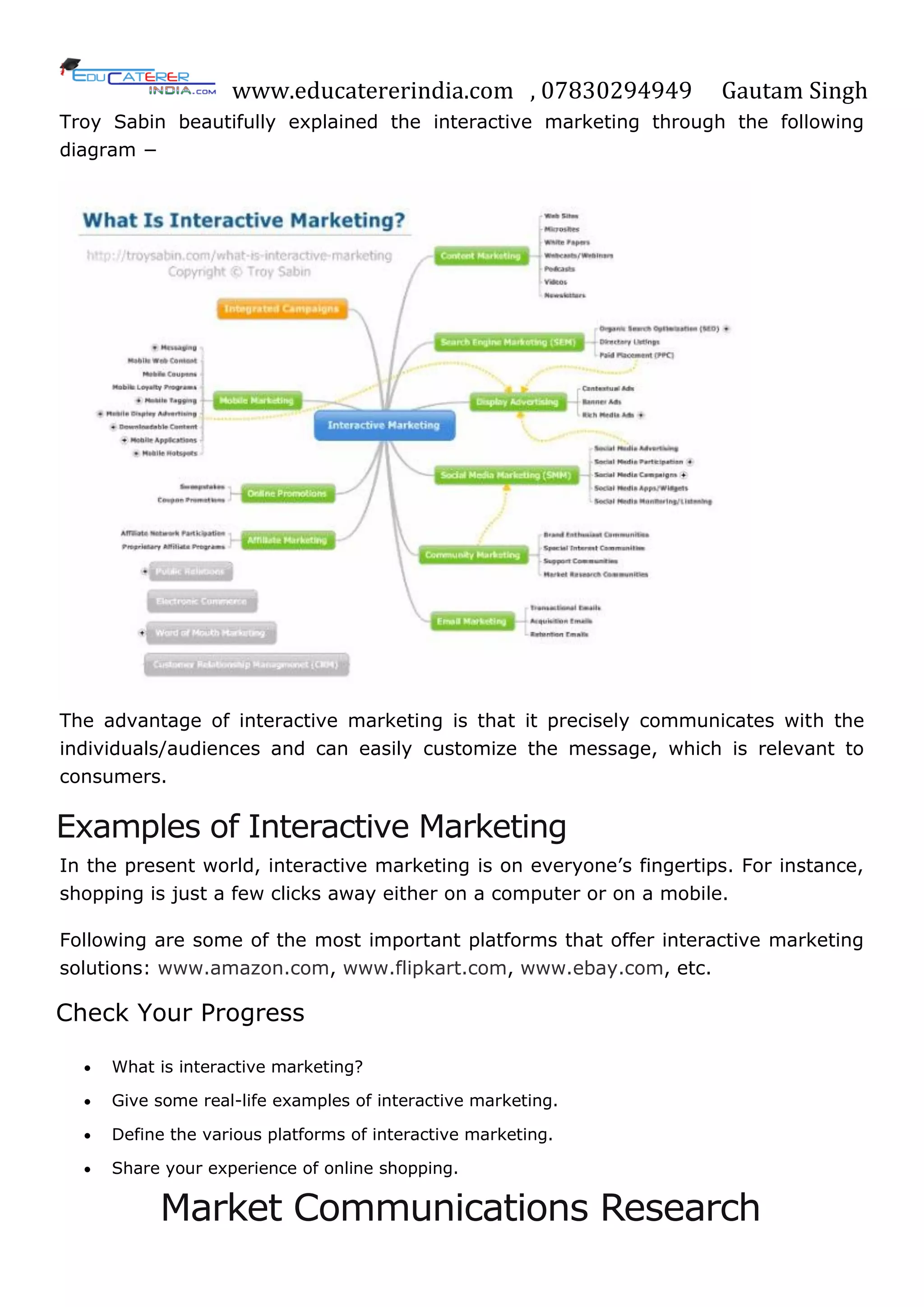 www.educatererindia.com , 07830294949 Gautam Singh
Troy Sabin beautifully explained the interactive marketing through the following
diagram −
The advantage of interactive marketing is that it precisely communicates with the
individuals/audiences and can easily customize the message, which is relevant to
consumers.
Examples of Interactive Marketing
In the present world, interactive marketing is on everyone‘s fingertips. For instance,
shopping is just a few clicks away either on a computer or on a mobile.
Following are some of the most important platforms that offer interactive marketing
solutions: www.amazon.com, www.flipkart.com, www.ebay.com, etc.
Check Your Progress
 What is interactive marketing?
 Give some real-life examples of interactive marketing.
 Define the various platforms of interactive marketing.
 Share your experience of online shopping.
Market Communications Research
 