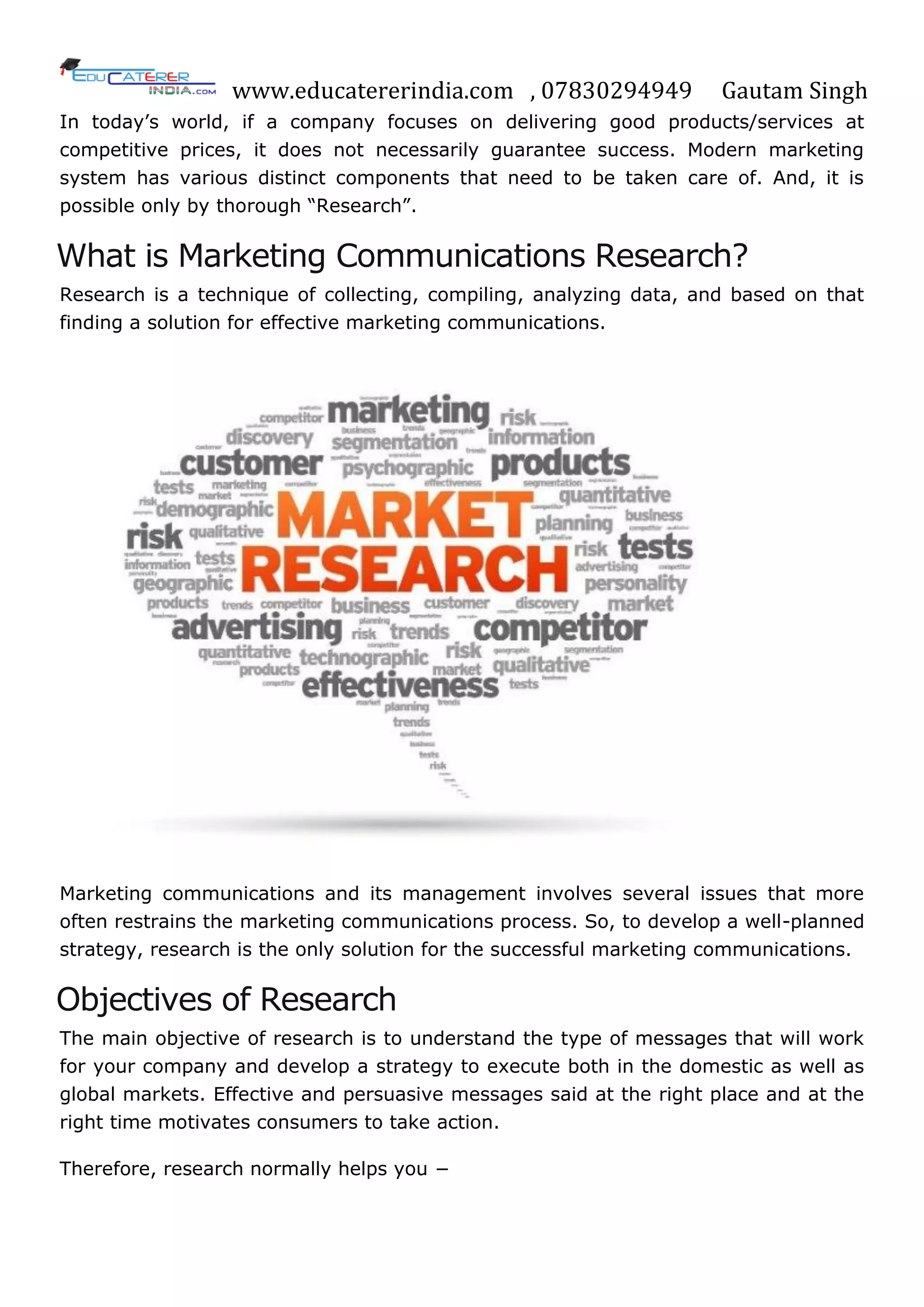 www.educatererindia.com , 07830294949 Gautam Singh
In today‘s world, if a company focuses on delivering good products/services at
competitive prices, it does not necessarily guarantee success. Modern marketing
system has various distinct components that need to be taken care of. And, it is
possible only by thorough ―Research‖.
What is Marketing Communications Research?
Research is a technique of collecting, compiling, analyzing data, and based on that
finding a solution for effective marketing communications.
Marketing communications and its management involves several issues that more
often restrains the marketing communications process. So, to develop a well-planned
strategy, research is the only solution for the successful marketing communications.
Objectives of Research
The main objective of research is to understand the type of messages that will work
for your company and develop a strategy to execute both in the domestic as well as
global markets. Effective and persuasive messages said at the right place and at the
right time motivates consumers to take action.
Therefore, research normally helps you −
 