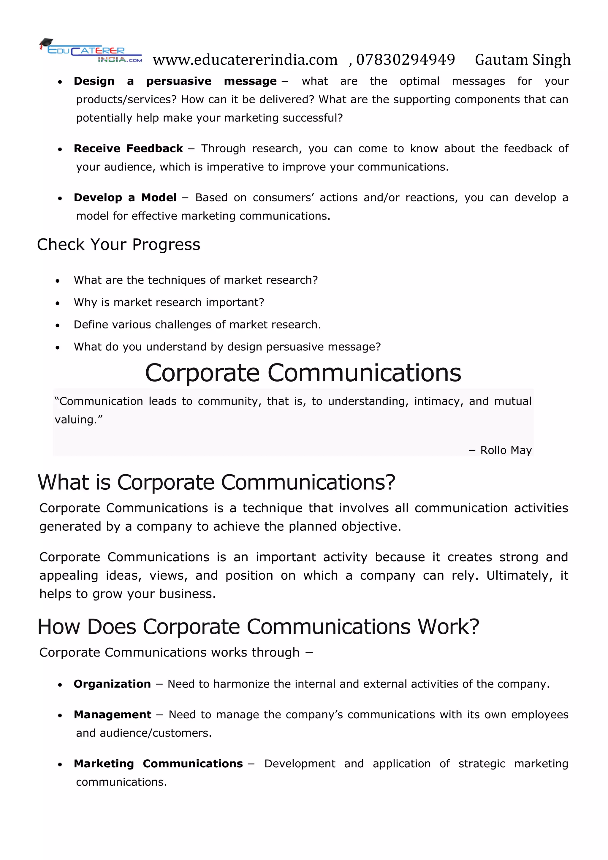 www.educatererindia.com , 07830294949 Gautam Singh
 Design a persuasive message − what are the optimal messages for your
products/services? How can it be delivered? What are the supporting components that can
potentially help make your marketing successful?
 Receive Feedback − Through research, you can come to know about the feedback of
your audience, which is imperative to improve your communications.
 Develop a Model − Based on consumers‘ actions and/or reactions, you can develop a
model for effective marketing communications.
Check Your Progress
 What are the techniques of market research?
 Why is market research important?
 Define various challenges of market research.
 What do you understand by design persuasive message?
Corporate Communications
―Communication leads to community, that is, to understanding, intimacy, and mutual
valuing.‖
− Rollo May
What is Corporate Communications?
Corporate Communications is a technique that involves all communication activities
generated by a company to achieve the planned objective.
Corporate Communications is an important activity because it creates strong and
appealing ideas, views, and position on which a company can rely. Ultimately, it
helps to grow your business.
How Does Corporate Communications Work?
Corporate Communications works through −
 Organization − Need to harmonize the internal and external activities of the company.
 Management − Need to manage the company‘s communications with its own employees
and audience/customers.
 Marketing Communications − Development and application of strategic marketing
communications.
 