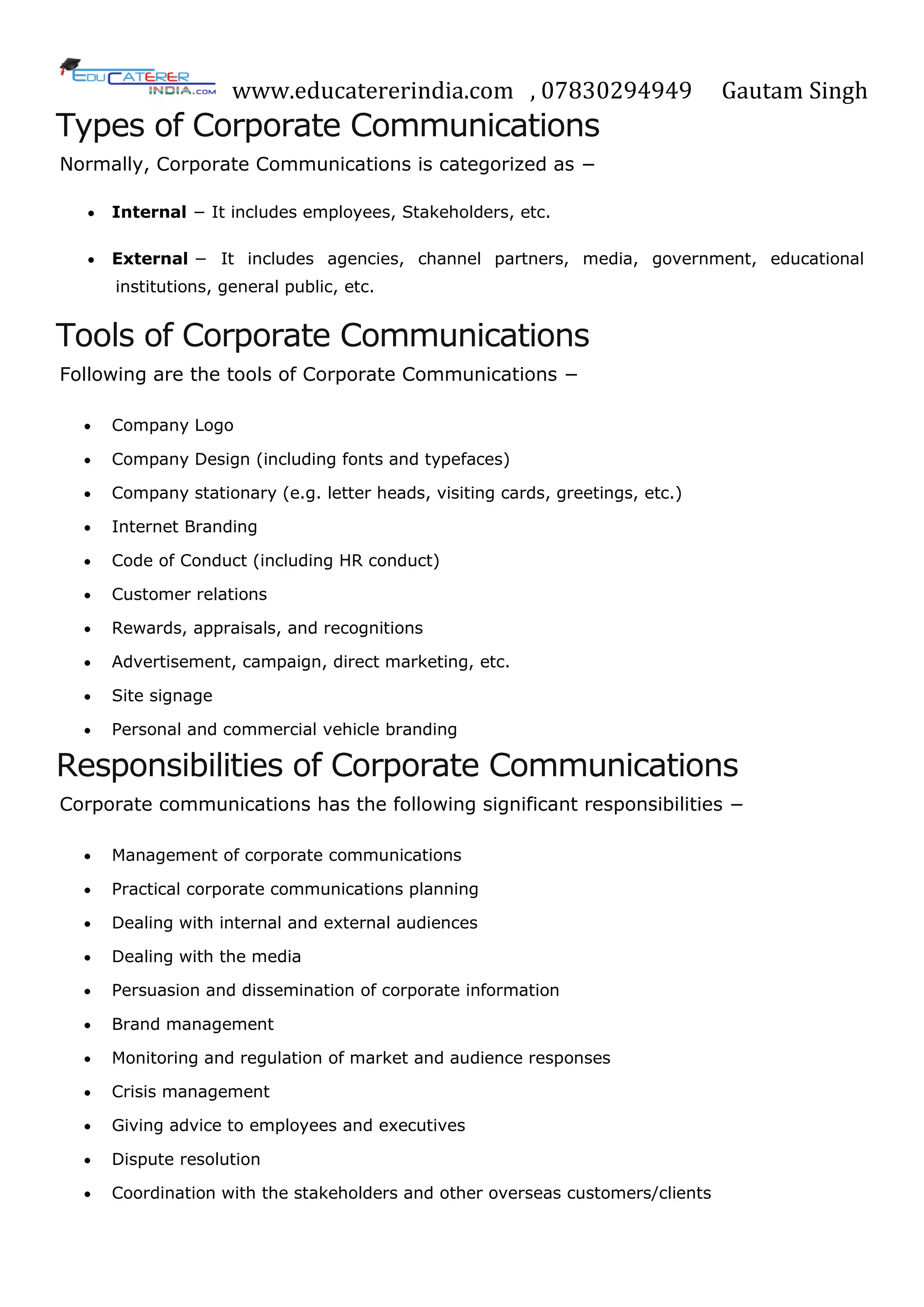 www.educatererindia.com , 07830294949 Gautam Singh
Types of Corporate Communications
Normally, Corporate Communications is categorized as −
 Internal − It includes employees, Stakeholders, etc.
 External − It includes agencies, channel partners, media, government, educational
institutions, general public, etc.
Tools of Corporate Communications
Following are the tools of Corporate Communications −
 Company Logo
 Company Design (including fonts and typefaces)
 Company stationary (e.g. letter heads, visiting cards, greetings, etc.)
 Internet Branding
 Code of Conduct (including HR conduct)
 Customer relations
 Rewards, appraisals, and recognitions
 Advertisement, campaign, direct marketing, etc.
 Site signage
 Personal and commercial vehicle branding
Responsibilities of Corporate Communications
Corporate communications has the following significant responsibilities −
 Management of corporate communications
 Practical corporate communications planning
 Dealing with internal and external audiences
 Dealing with the media
 Persuasion and dissemination of corporate information
 Brand management
 Monitoring and regulation of market and audience responses
 Crisis management
 Giving advice to employees and executives
 Dispute resolution
 Coordination with the stakeholders and other overseas customers/clients
 
