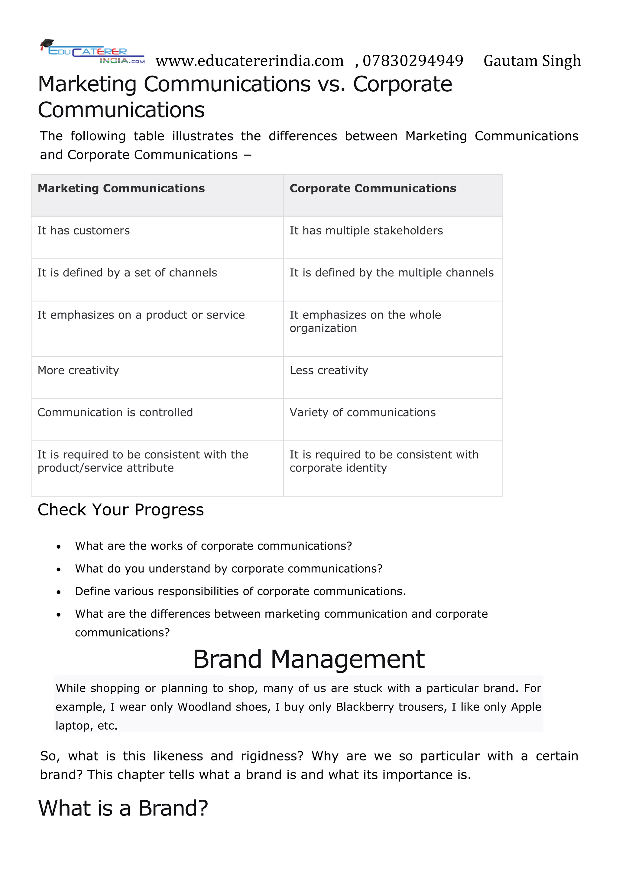 www.educatererindia.com , 07830294949 Gautam Singh
Marketing Communications vs. Corporate
Communications
The following table illustrates the differences between Marketing Communications
and Corporate Communications −
Marketing Communications Corporate Communications
It has customers It has multiple stakeholders
It is defined by a set of channels It is defined by the multiple channels
It emphasizes on a product or service It emphasizes on the whole
organization
More creativity Less creativity
Communication is controlled Variety of communications
It is required to be consistent with the
product/service attribute
It is required to be consistent with
corporate identity
Check Your Progress
 What are the works of corporate communications?
 What do you understand by corporate communications?
 Define various responsibilities of corporate communications.
 What are the differences between marketing communication and corporate
communications?
Brand Management
While shopping or planning to shop, many of us are stuck with a particular brand. For
example, I wear only Woodland shoes, I buy only Blackberry trousers, I like only Apple
laptop, etc.
So, what is this likeness and rigidness? Why are we so particular with a certain
brand? This chapter tells what a brand is and what its importance is.
What is a Brand?
 