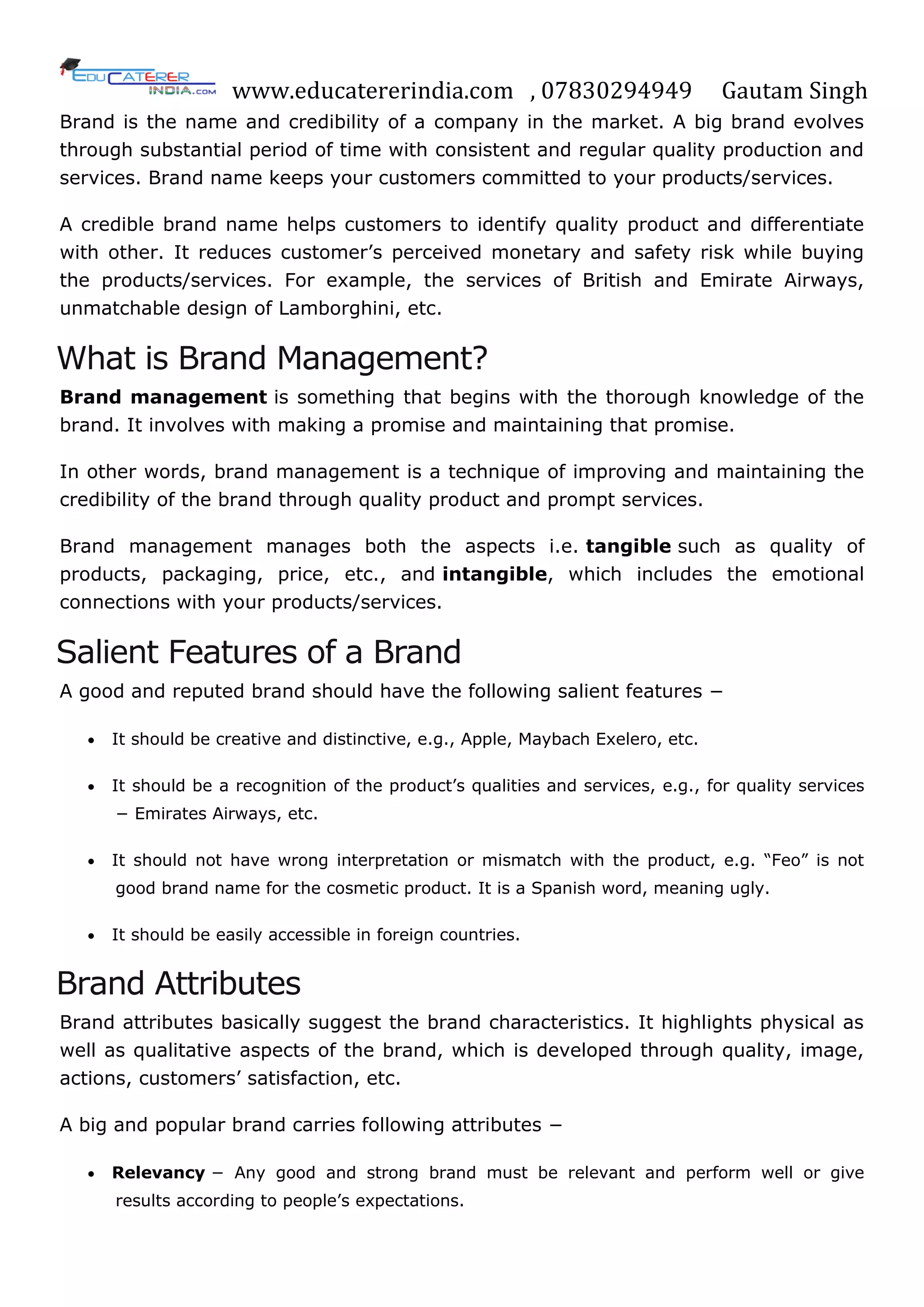 www.educatererindia.com , 07830294949 Gautam Singh
Brand is the name and credibility of a company in the market. A big brand evolves
through substantial period of time with consistent and regular quality production and
services. Brand name keeps your customers committed to your products/services.
A credible brand name helps customers to identify quality product and differentiate
with other. It reduces customer‘s perceived monetary and safety risk while buying
the products/services. For example, the services of British and Emirate Airways,
unmatchable design of Lamborghini, etc.
What is Brand Management?
Brand management is something that begins with the thorough knowledge of the
brand. It involves with making a promise and maintaining that promise.
In other words, brand management is a technique of improving and maintaining the
credibility of the brand through quality product and prompt services.
Brand management manages both the aspects i.e. tangible such as quality of
products, packaging, price, etc., and intangible, which includes the emotional
connections with your products/services.
Salient Features of a Brand
A good and reputed brand should have the following salient features −
 It should be creative and distinctive, e.g., Apple, Maybach Exelero, etc.
 It should be a recognition of the product‘s qualities and services, e.g., for quality services
− Emirates Airways, etc.
 It should not have wrong interpretation or mismatch with the product, e.g. ―Feo‖ is not
good brand name for the cosmetic product. It is a Spanish word, meaning ugly.
 It should be easily accessible in foreign countries.
Brand Attributes
Brand attributes basically suggest the brand characteristics. It highlights physical as
well as qualitative aspects of the brand, which is developed through quality, image,
actions, customers‘ satisfaction, etc.
A big and popular brand carries following attributes −
 Relevancy − Any good and strong brand must be relevant and perform well or give
results according to people‘s expectations.
 