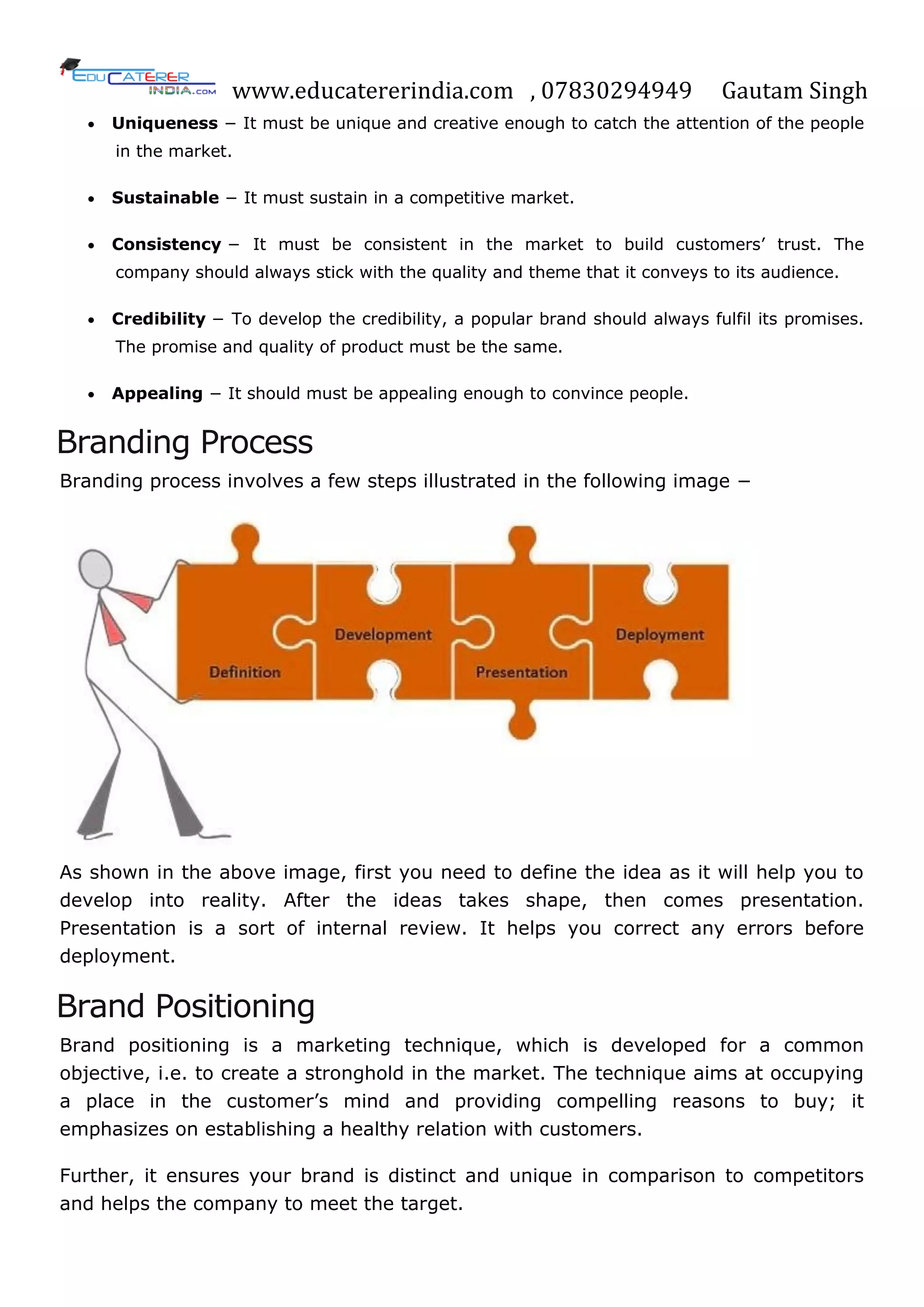 www.educatererindia.com , 07830294949 Gautam Singh
 Uniqueness − It must be unique and creative enough to catch the attention of the people
in the market.
 Sustainable − It must sustain in a competitive market.
 Consistency − It must be consistent in the market to build customers‘ trust. The
company should always stick with the quality and theme that it conveys to its audience.
 Credibility − To develop the credibility, a popular brand should always fulfil its promises.
The promise and quality of product must be the same.
 Appealing − It should must be appealing enough to convince people.
Branding Process
Branding process involves a few steps illustrated in the following image −
As shown in the above image, first you need to define the idea as it will help you to
develop into reality. After the ideas takes shape, then comes presentation.
Presentation is a sort of internal review. It helps you correct any errors before
deployment.
Brand Positioning
Brand positioning is a marketing technique, which is developed for a common
objective, i.e. to create a stronghold in the market. The technique aims at occupying
a place in the customer‘s mind and providing compelling reasons to buy; it
emphasizes on establishing a healthy relation with customers.
Further, it ensures your brand is distinct and unique in comparison to competitors
and helps the company to meet the target.
 