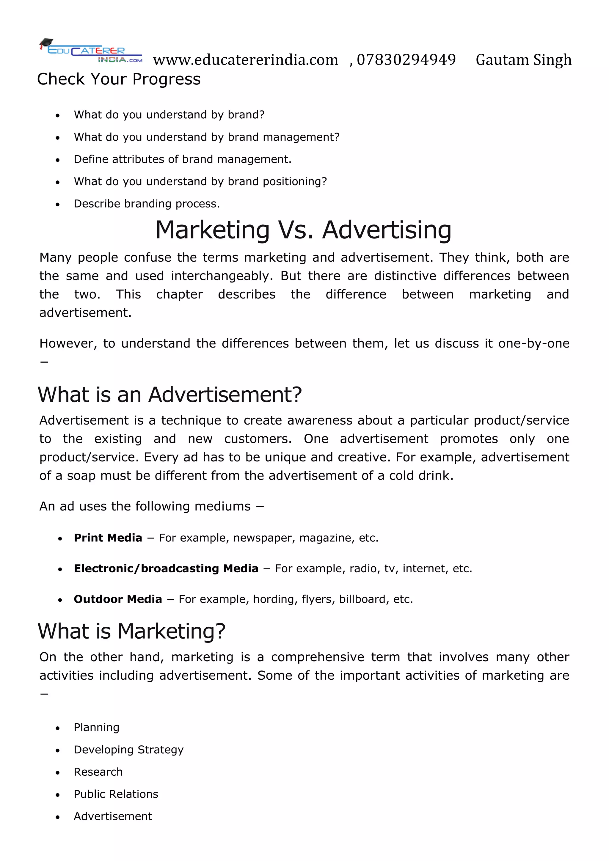 www.educatererindia.com , 07830294949 Gautam Singh
Check Your Progress
 What do you understand by brand?
 What do you understand by brand management?
 Define attributes of brand management.
 What do you understand by brand positioning?
 Describe branding process.
Marketing Vs. Advertising
Many people confuse the terms marketing and advertisement. They think, both are
the same and used interchangeably. But there are distinctive differences between
the two. This chapter describes the difference between marketing and
advertisement.
However, to understand the differences between them, let us discuss it one-by-one
−
What is an Advertisement?
Advertisement is a technique to create awareness about a particular product/service
to the existing and new customers. One advertisement promotes only one
product/service. Every ad has to be unique and creative. For example, advertisement
of a soap must be different from the advertisement of a cold drink.
An ad uses the following mediums −
 Print Media − For example, newspaper, magazine, etc.
 Electronic/broadcasting Media − For example, radio, tv, internet, etc.
 Outdoor Media − For example, hording, flyers, billboard, etc.
What is Marketing?
On the other hand, marketing is a comprehensive term that involves many other
activities including advertisement. Some of the important activities of marketing are
−
 Planning
 Developing Strategy
 Research
 Public Relations
 Advertisement
 
