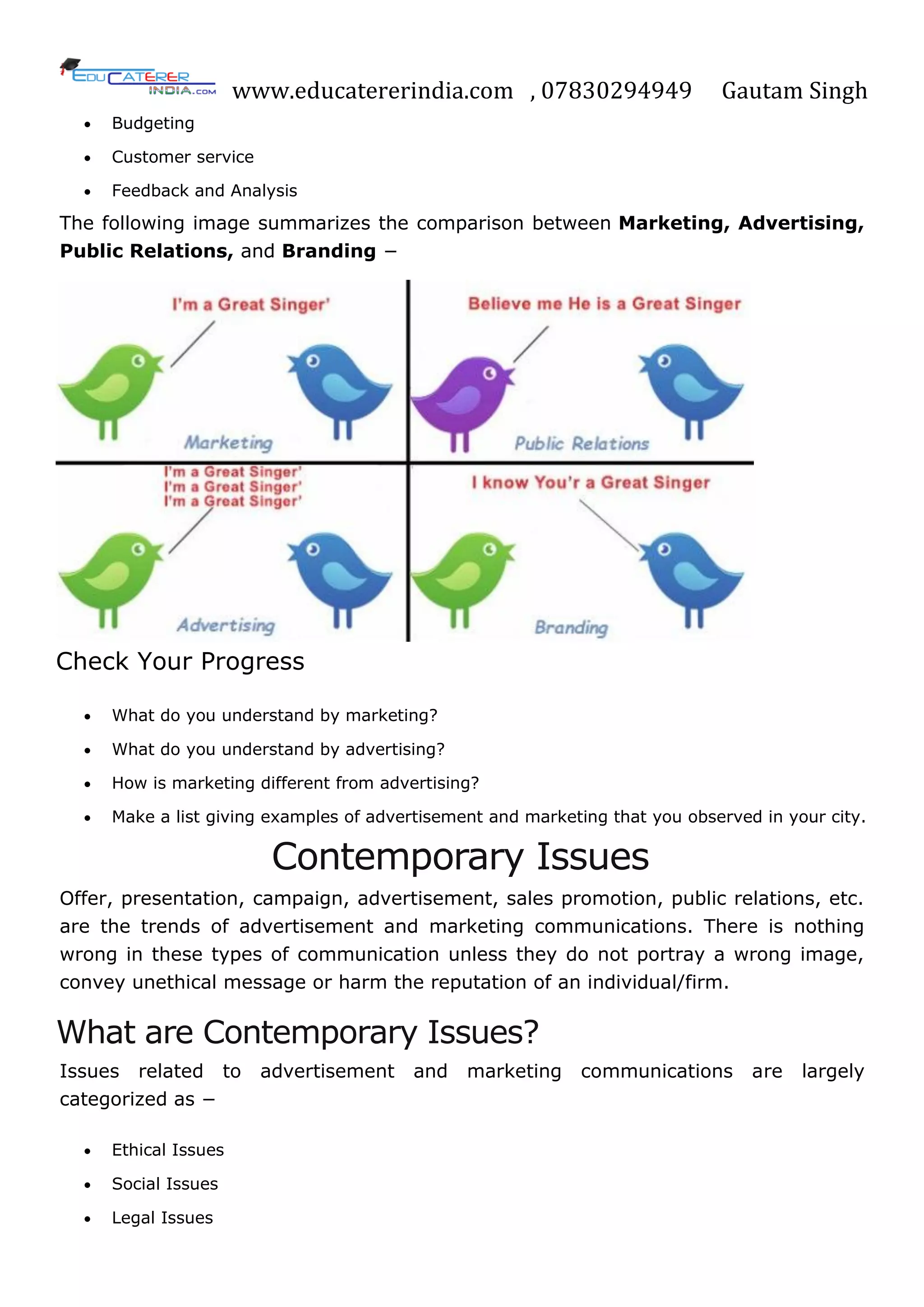 www.educatererindia.com , 07830294949 Gautam Singh
 Budgeting
 Customer service
 Feedback and Analysis
The following image summarizes the comparison between Marketing, Advertising,
Public Relations, and Branding −
Check Your Progress
 What do you understand by marketing?
 What do you understand by advertising?
 How is marketing different from advertising?
 Make a list giving examples of advertisement and marketing that you observed in your city.
Contemporary Issues
Offer, presentation, campaign, advertisement, sales promotion, public relations, etc.
are the trends of advertisement and marketing communications. There is nothing
wrong in these types of communication unless they do not portray a wrong image,
convey unethical message or harm the reputation of an individual/firm.
What are Contemporary Issues?
Issues related to advertisement and marketing communications are largely
categorized as −
 Ethical Issues
 Social Issues
 Legal Issues
 