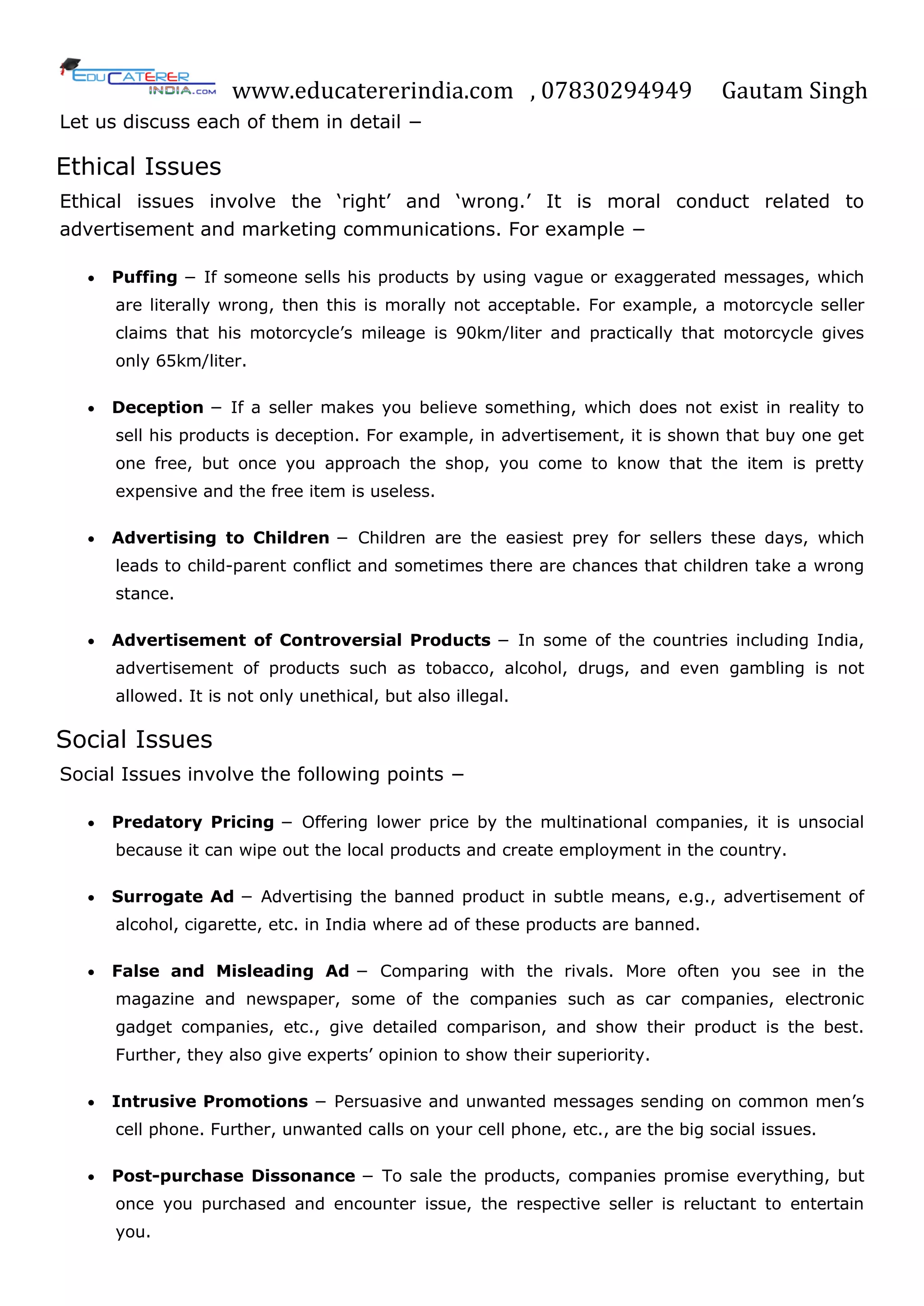 www.educatererindia.com , 07830294949 Gautam Singh
Let us discuss each of them in detail −
Ethical Issues
Ethical issues involve the ‗right‘ and ‗wrong.‘ It is moral conduct related to
advertisement and marketing communications. For example −
 Puffing − If someone sells his products by using vague or exaggerated messages, which
are literally wrong, then this is morally not acceptable. For example, a motorcycle seller
claims that his motorcycle‘s mileage is 90km/liter and practically that motorcycle gives
only 65km/liter.
 Deception − If a seller makes you believe something, which does not exist in reality to
sell his products is deception. For example, in advertisement, it is shown that buy one get
one free, but once you approach the shop, you come to know that the item is pretty
expensive and the free item is useless.
 Advertising to Children − Children are the easiest prey for sellers these days, which
leads to child-parent conflict and sometimes there are chances that children take a wrong
stance.
 Advertisement of Controversial Products − In some of the countries including India,
advertisement of products such as tobacco, alcohol, drugs, and even gambling is not
allowed. It is not only unethical, but also illegal.
Social Issues
Social Issues involve the following points −
 Predatory Pricing − Offering lower price by the multinational companies, it is unsocial
because it can wipe out the local products and create employment in the country.
 Surrogate Ad − Advertising the banned product in subtle means, e.g., advertisement of
alcohol, cigarette, etc. in India where ad of these products are banned.
 False and Misleading Ad − Comparing with the rivals. More often you see in the
magazine and newspaper, some of the companies such as car companies, electronic
gadget companies, etc., give detailed comparison, and show their product is the best.
Further, they also give experts‘ opinion to show their superiority.
 Intrusive Promotions − Persuasive and unwanted messages sending on common men‘s
cell phone. Further, unwanted calls on your cell phone, etc., are the big social issues.
 Post-purchase Dissonance − To sale the products, companies promise everything, but
once you purchased and encounter issue, the respective seller is reluctant to entertain
you.
 
