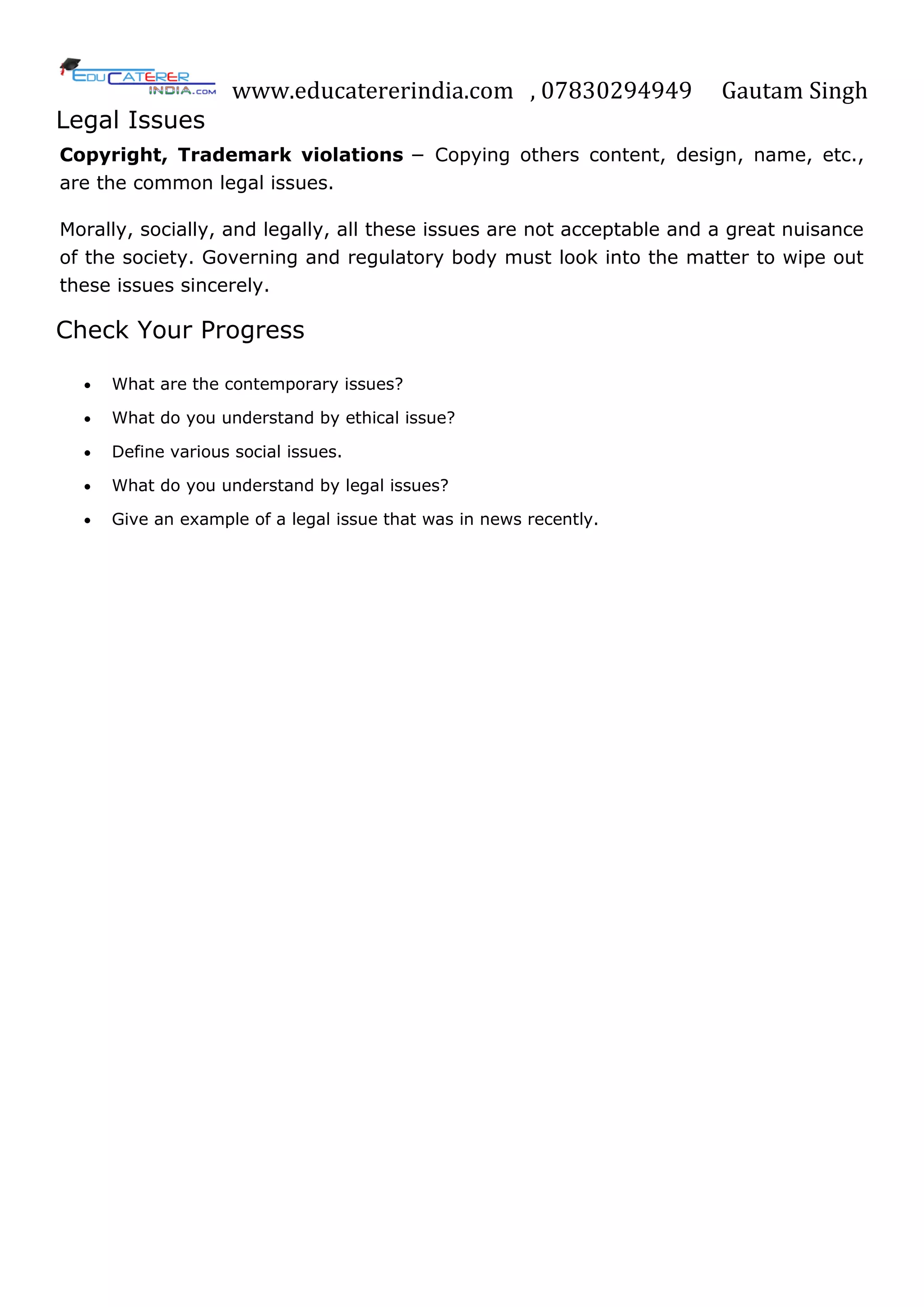 www.educatererindia.com , 07830294949 Gautam Singh
Legal Issues
Copyright, Trademark violations − Copying others content, design, name, etc.,
are the common legal issues.
Morally, socially, and legally, all these issues are not acceptable and a great nuisance
of the society. Governing and regulatory body must look into the matter to wipe out
these issues sincerely.
Check Your Progress
 What are the contemporary issues?
 What do you understand by ethical issue?
 Define various social issues.
 What do you understand by legal issues?
 Give an example of a legal issue that was in news recently.
 