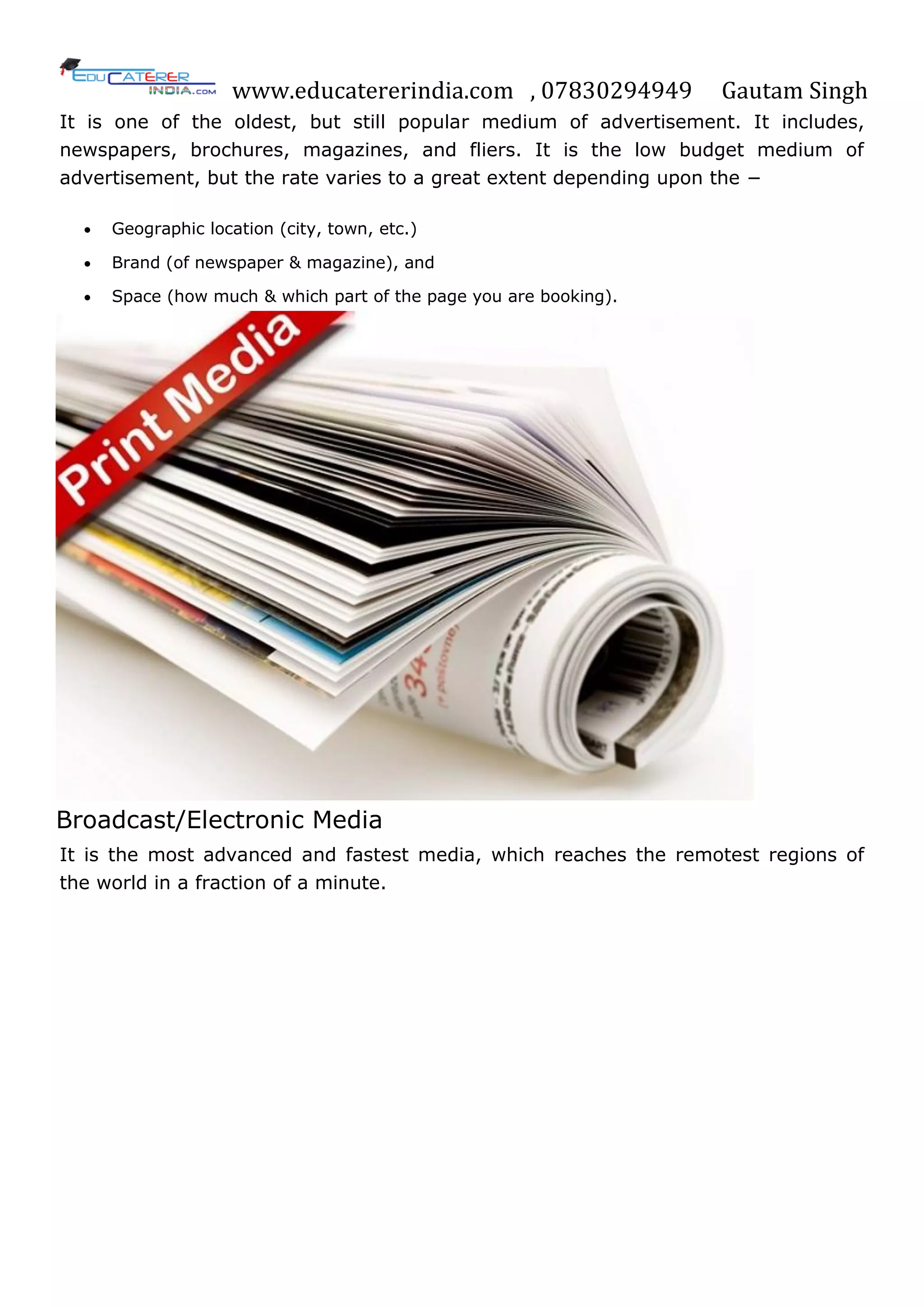 www.educatererindia.com , 07830294949 Gautam Singh
It is one of the oldest, but still popular medium of advertisement. It includes,
newspapers, brochures, magazines, and fliers. It is the low budget medium of
advertisement, but the rate varies to a great extent depending upon the −
 Geographic location (city, town, etc.)
 Brand (of newspaper & magazine), and
 Space (how much & which part of the page you are booking).
Broadcast/Electronic Media
It is the most advanced and fastest media, which reaches the remotest regions of
the world in a fraction of a minute.
 