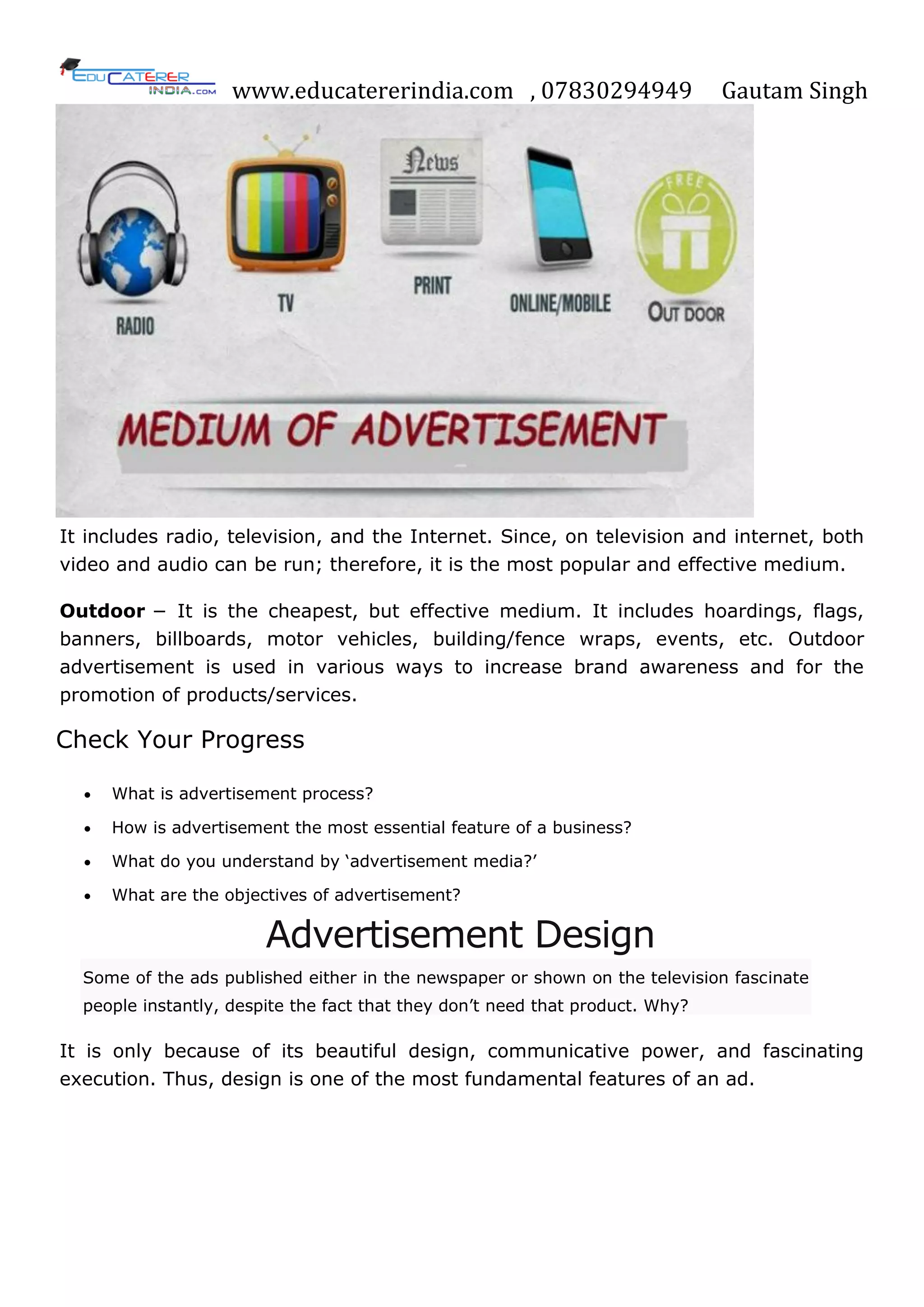 www.educatererindia.com , 07830294949 Gautam Singh
It includes radio, television, and the Internet. Since, on television and internet, both
video and audio can be run; therefore, it is the most popular and effective medium.
Outdoor − It is the cheapest, but effective medium. It includes hoardings, flags,
banners, billboards, motor vehicles, building/fence wraps, events, etc. Outdoor
advertisement is used in various ways to increase brand awareness and for the
promotion of products/services.
Check Your Progress
 What is advertisement process?
 How is advertisement the most essential feature of a business?
 What do you understand by ‗advertisement media?‘
 What are the objectives of advertisement?
Advertisement Design
Some of the ads published either in the newspaper or shown on the television fascinate
people instantly, despite the fact that they don‘t need that product. Why?
It is only because of its beautiful design, communicative power, and fascinating
execution. Thus, design is one of the most fundamental features of an ad.
 