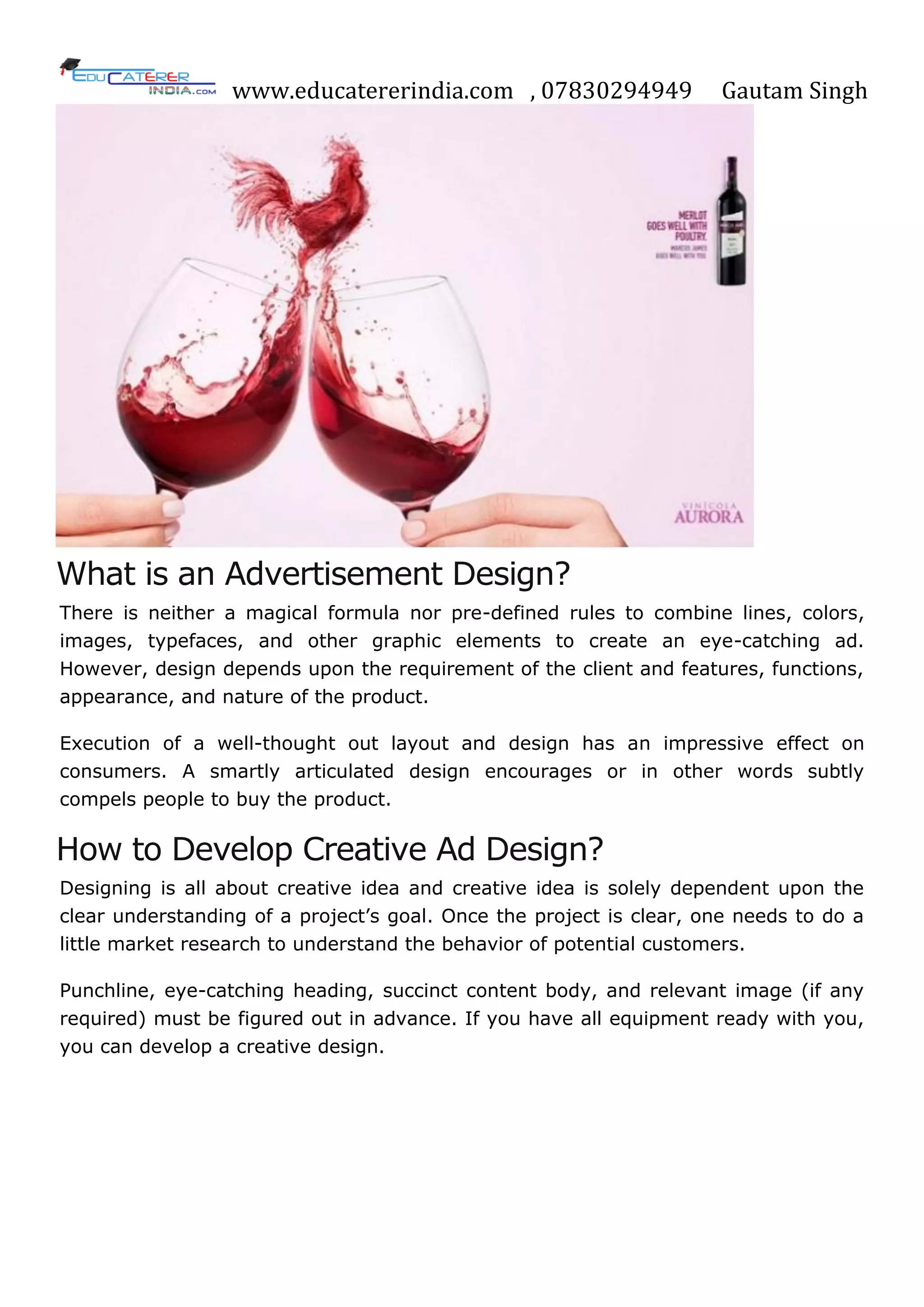 www.educatererindia.com , 07830294949 Gautam Singh
What is an Advertisement Design?
There is neither a magical formula nor pre-defined rules to combine lines, colors,
images, typefaces, and other graphic elements to create an eye-catching ad.
However, design depends upon the requirement of the client and features, functions,
appearance, and nature of the product.
Execution of a well-thought out layout and design has an impressive effect on
consumers. A smartly articulated design encourages or in other words subtly
compels people to buy the product.
How to Develop Creative Ad Design?
Designing is all about creative idea and creative idea is solely dependent upon the
clear understanding of a project‘s goal. Once the project is clear, one needs to do a
little market research to understand the behavior of potential customers.
Punchline, eye-catching heading, succinct content body, and relevant image (if any
required) must be figured out in advance. If you have all equipment ready with you,
you can develop a creative design.
 