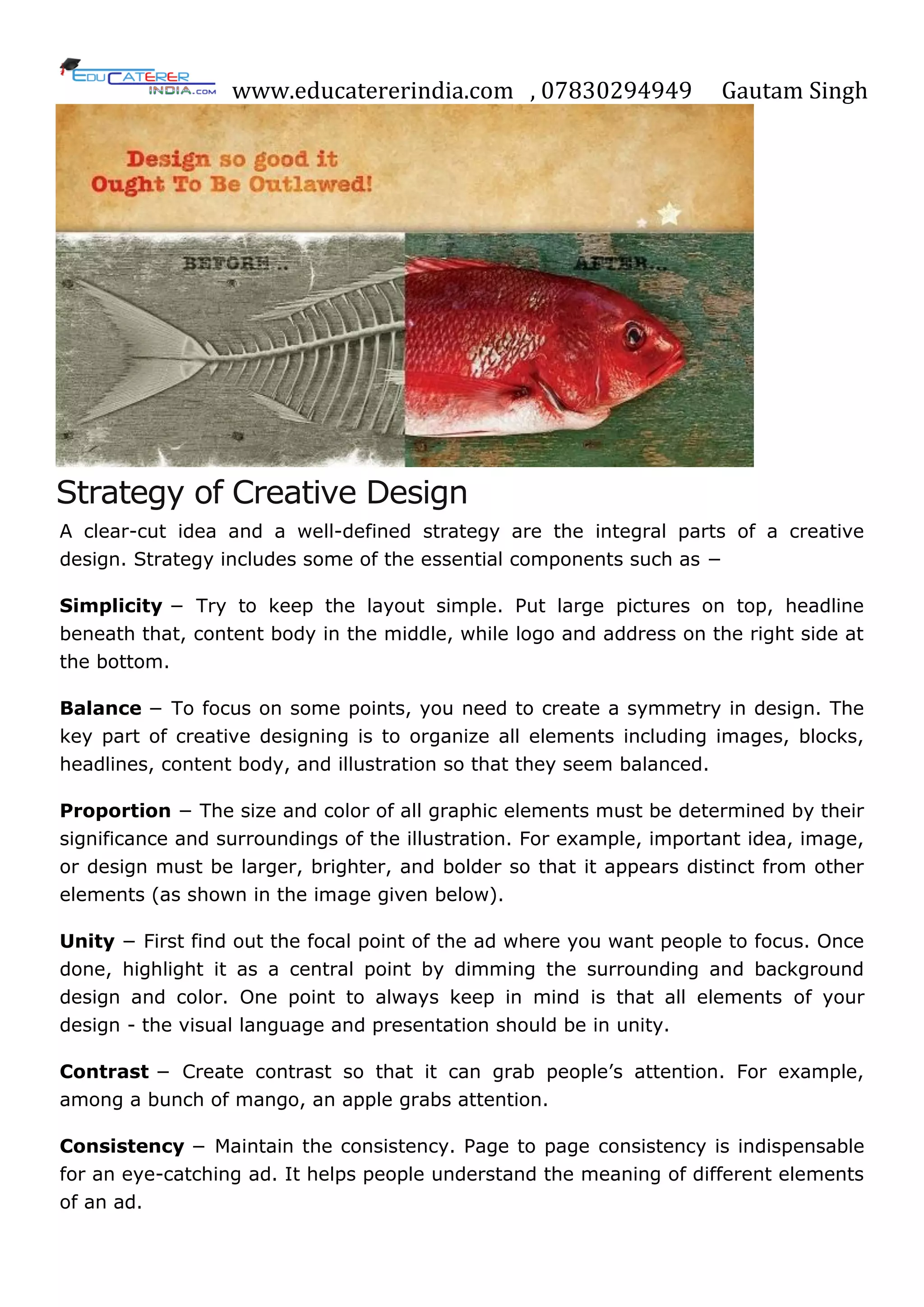 www.educatererindia.com , 07830294949 Gautam Singh
Strategy of Creative Design
A clear-cut idea and a well-defined strategy are the integral parts of a creative
design. Strategy includes some of the essential components such as −
Simplicity − Try to keep the layout simple. Put large pictures on top, headline
beneath that, content body in the middle, while logo and address on the right side at
the bottom.
Balance − To focus on some points, you need to create a symmetry in design. The
key part of creative designing is to organize all elements including images, blocks,
headlines, content body, and illustration so that they seem balanced.
Proportion − The size and color of all graphic elements must be determined by their
significance and surroundings of the illustration. For example, important idea, image,
or design must be larger, brighter, and bolder so that it appears distinct from other
elements (as shown in the image given below).
Unity − First find out the focal point of the ad where you want people to focus. Once
done, highlight it as a central point by dimming the surrounding and background
design and color. One point to always keep in mind is that all elements of your
design - the visual language and presentation should be in unity.
Contrast − Create contrast so that it can grab people‘s attention. For example,
among a bunch of mango, an apple grabs attention.
Consistency − Maintain the consistency. Page to page consistency is indispensable
for an eye-catching ad. It helps people understand the meaning of different elements
of an ad.
 