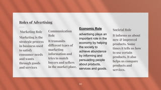 Roles of Advertising
Marketing Role
Marketing is the
strategic process
in business used
to satisfy
consumer needs
and wants
through goods
and services
Communication
Role
It transmits
different types of
marketing
information and
tries to match
buyers and sellers
in the market place.
Societal Role
It informs us about
new & improved
products. Some
times it tells us how
to use certain
products. It also
helps us compare
products and
services.
10
Economic Role
advertising plays an
important role in the
economy by helping
the society to
achieve abundance
by informing and
persuading people
about products,
services and goods.
 