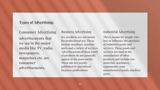 Types of Advertising:
Consumer Advertising
advertisements that
we see in the major
media like TV, radio,
newspapers,
magazines etc. are
consumer
advertisements.
Business Advertising
few products are not meant
for professional use. These
include machines, machine
parts and a variety of services.
Advertisements of these kinds
of products do not generally
appear in the mass media.
These ads are usually
published in specialized
business publications
Industrial Advertising
This is meant for people who
buy or influence the purchase
of industrial goods and
services. These goods and
services are used in the
manufacture of other
products and include raw
materials, machinery,
equipments, semi
manufactured goods, machine
parts
11
 