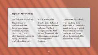 Types of Advertising:
Professional Advertising:
This is aimed at
professionals like
doctors, engineers,
architects, teachers,
lawyers etc. These
advertisements appear in
highly specialized
professional journals.
Action Advertising
It seeks immediate and
direct response from the
audience. The best
examples are the 'Sale'
ads and direct mail ads,
which give coupons and
encourage direct
response. .
Awareness Advertising
This has long-term
objectives. It tries to first
create awareness about
the product advertised
and a positive image
about the product. This
leads to the action.
12
 