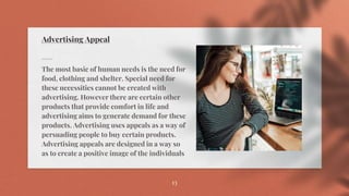 Advertising Appeal
The most basic of human needs is the need for
food, clothing and shelter. Special need for
these necessities cannot be created with
advertising. However there are certain other
products that provide comfort in life and
advertising aims to generate demand for these
products. Advertising uses appeals as a way of
persuading people to buy certain products.
Advertising appeals are designed in a way so
as to create a positive image of the individuals
13
 