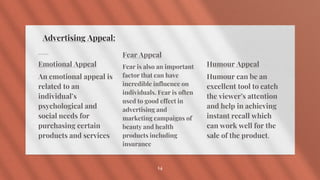 Advertising Appeal:
Emotional Appeal
An emotional appeal is
related to an
individual’s
psychological and
social needs for
purchasing certain
products and services
Fear Appeal
Fear is also an important
factor that can have
incredible influence on
individuals. Fear is often
used to good effect in
advertising and
marketing campaigns of
beauty and health
products including
insurance
Humour Appeal
Humour can be an
excellent tool to catch
the viewer’s attention
and help in achieving
instant recall which
can work well for the
sale of the product.
14
 