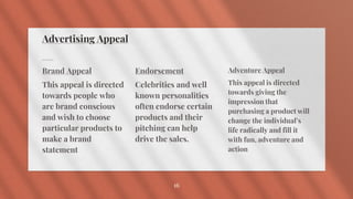 Advertising Appeal
Brand Appeal
This appeal is directed
towards people who
are brand conscious
and wish to choose
particular products to
make a brand
statement
Endorsement
Celebrities and well
known personalities
often endorse certain
products and their
pitching can help
drive the sales.
Adventure Appeal
This appeal is directed
towards giving the
impression that
purchasing a product will
change the individual’s
life radically and fill it
with fun, adventure and
action
16
 