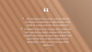 “• Advertising leads to a large-scale production
creating more employment opportunities to the
public in various jobs directly or indirectly.
• It initiates a process of creating more wants and
their satisfaction higher standard of living. For
example, advertising has made more popular and
universal the uses of such inventions as the
automobiles, radios, and various household
appliances
17
 