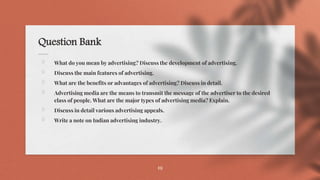 Question Bank
⋄ What do you mean by advertising? Discuss the development of advertising.
⋄ Discuss the main features of advertising.
⋄ What are the benefits or advantages of advertising? Discuss in detail.
⋄ Advertising media are the means to transmit the message of the advertiser to the desired
class of people. What are the major types of advertising media? Explain.
⋄ Discuss in detail various advertising appeals.
⋄ Write a note on Indian advertising industry.
19
 