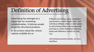 Definition of Advertising
Without advertising, many companies
and products would simply close. And
with them billions of jobs would vanish.
So advertising is there, strong and still
growing as a force that keeps business
going and influences society in a big
way.
Advertising promotes goods, services
and ideas
Advertising has emerged as a
major tool for marketing
communication. It informs people
about the advertised products.
It let us know about the various
options available for us
4
 