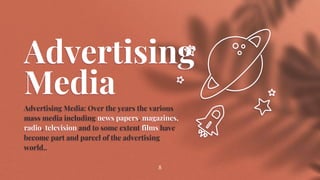 Advertising
Media
Advertising Media: Over the years the various
mass media including news papers, magazines,
radio, television and to some extent films have
become part and parcel of the advertising
world..
8
 