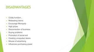 DISADVANTAGES
 Costly function ,
 Misleading claims
 Encourage Monopoly
 High prices
 Disconnection of business
 Buying problems
 Promotion of social evil
 Creating unrequited desire
 Misuse of advertising
 Influences purchasing power
 