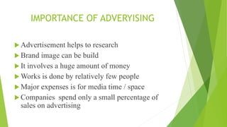 IMPORTANCE OF ADVERYISING
 Advertisement helps to research
 Brand image can be build
 It involves a huge amount of money
 Works is done by relatively few people
 Major expenses is for media time / space
 Companies spend only a small percentage of
sales on advertising
 