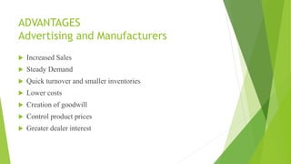 ADVANTAGES
Advertising and Manufacturers
 Increased Sales
 Steady Demand
 Quick turnover and smaller inventories
 Lower costs
 Creation of goodwill
 Control product prices
 Greater dealer interest
 