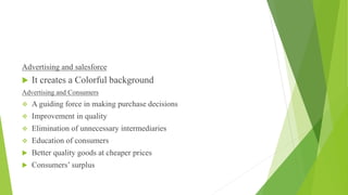 Advertising and salesforce
 It creates a Colorful background
Advertising and Consumers
 A guiding force in making purchase decisions
 Improvement in quality
 Elimination of unnecessary intermediaries
 Education of consumers
 Better quality goods at cheaper prices
 Consumers’ surplus
 