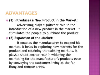  (1) Introduces a New Product in the Market:
Advertising plays significant role in the
introduction of a new product in the market. It
stimulates the people to purchase the product.
 (2) Expansion of the Market:
It enables the manufacturer to expand his
market. It helps in exploring new markets for the
product and retaining the existing markets. It
plays a sheet anchor role in widening the
marketing for the manufacturer’s products even
by conveying the customers living at the far
flung and remote areas.
 