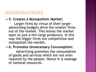  5. Creates a Monopolistic Market:
Larger firms by virtue of their larger
advertising budgets drive the smaller firms
out of the market. This leaves the market
open to just a few large producers. In this
way the bigger firms win competition and
monopolize the market.
 6. Promotes Unnecessary Consumption:
Advertising promotes the consumption
of goods and services which are not even
required by the people. Hence it is wastage
of national resources.
 