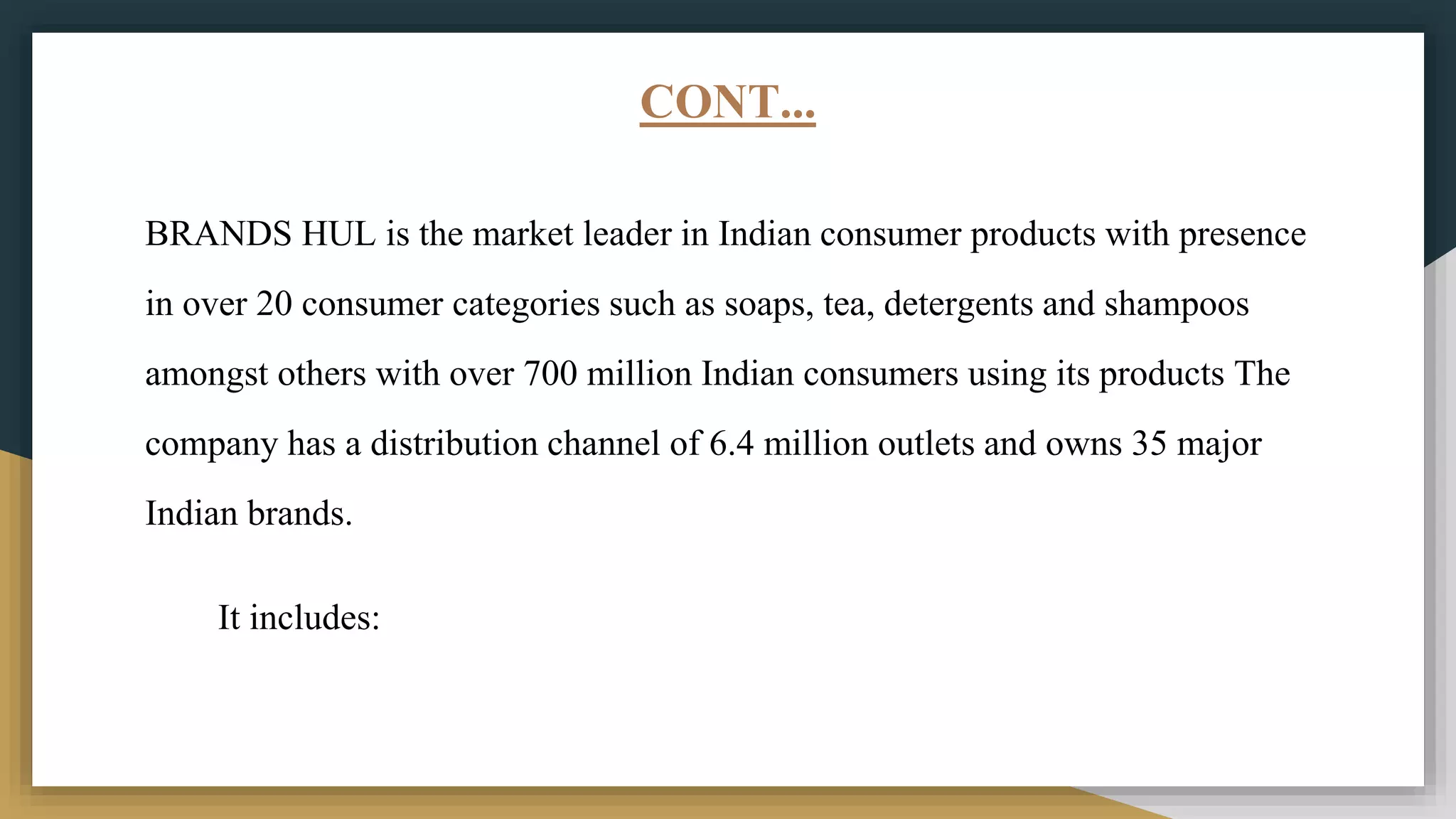 CONT...
BRANDS HUL is the market leader in Indian consumer products with presence
in over 20 consumer categories such as soaps, tea, detergents and shampoos
amongst others with over 700 million Indian consumers using its products The
company has a distribution channel of 6.4 million outlets and owns 35 major
Indian brands.
It includes:
 