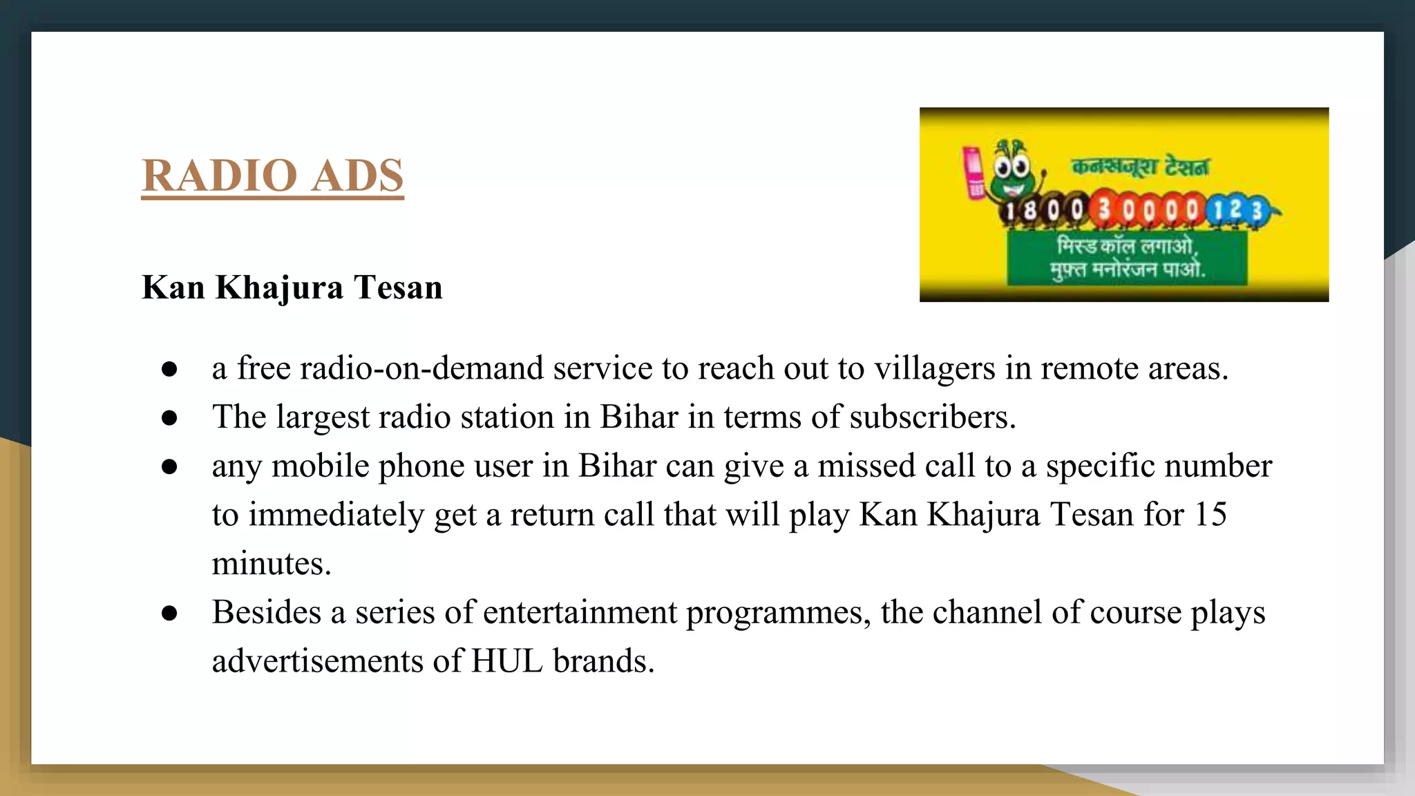 RADIO ADS
Kan Khajura Tesan
● a free radio-on-demand service to reach out to villagers in remote areas.
● The largest radio station in Bihar in terms of subscribers.
● any mobile phone user in Bihar can give a missed call to a specific number
to immediately get a return call that will play Kan Khajura Tesan for 15
minutes.
● Besides a series of entertainment programmes, the channel of course plays
advertisements of HUL brands.
 
