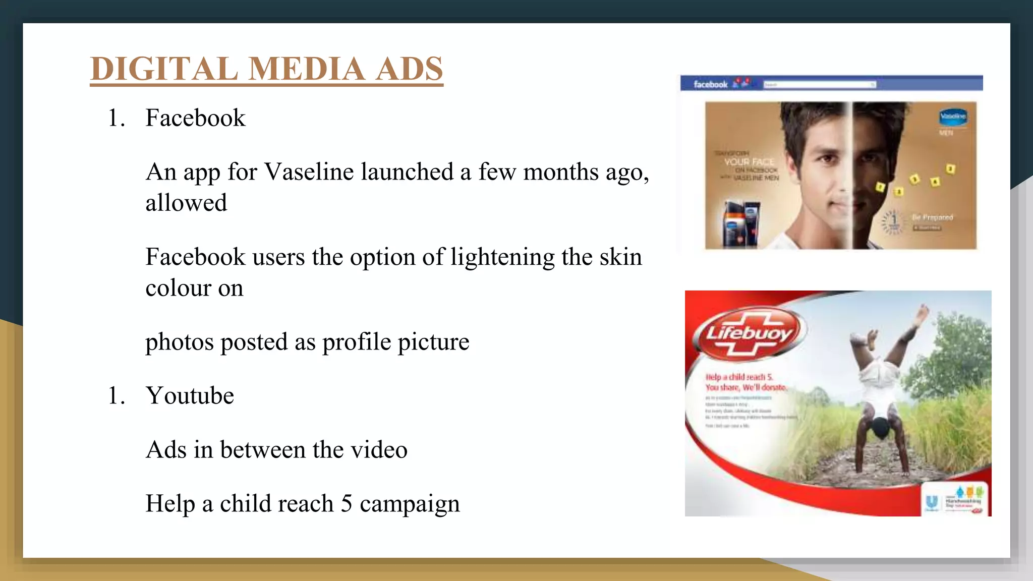 DIGITAL MEDIA ADS
1. Facebook
An app for Vaseline launched a few months ago,
allowed
Facebook users the option of lightening the skin
colour on
photos posted as profile picture
1. Youtube
Ads in between the video
Help a child reach 5 campaign
 