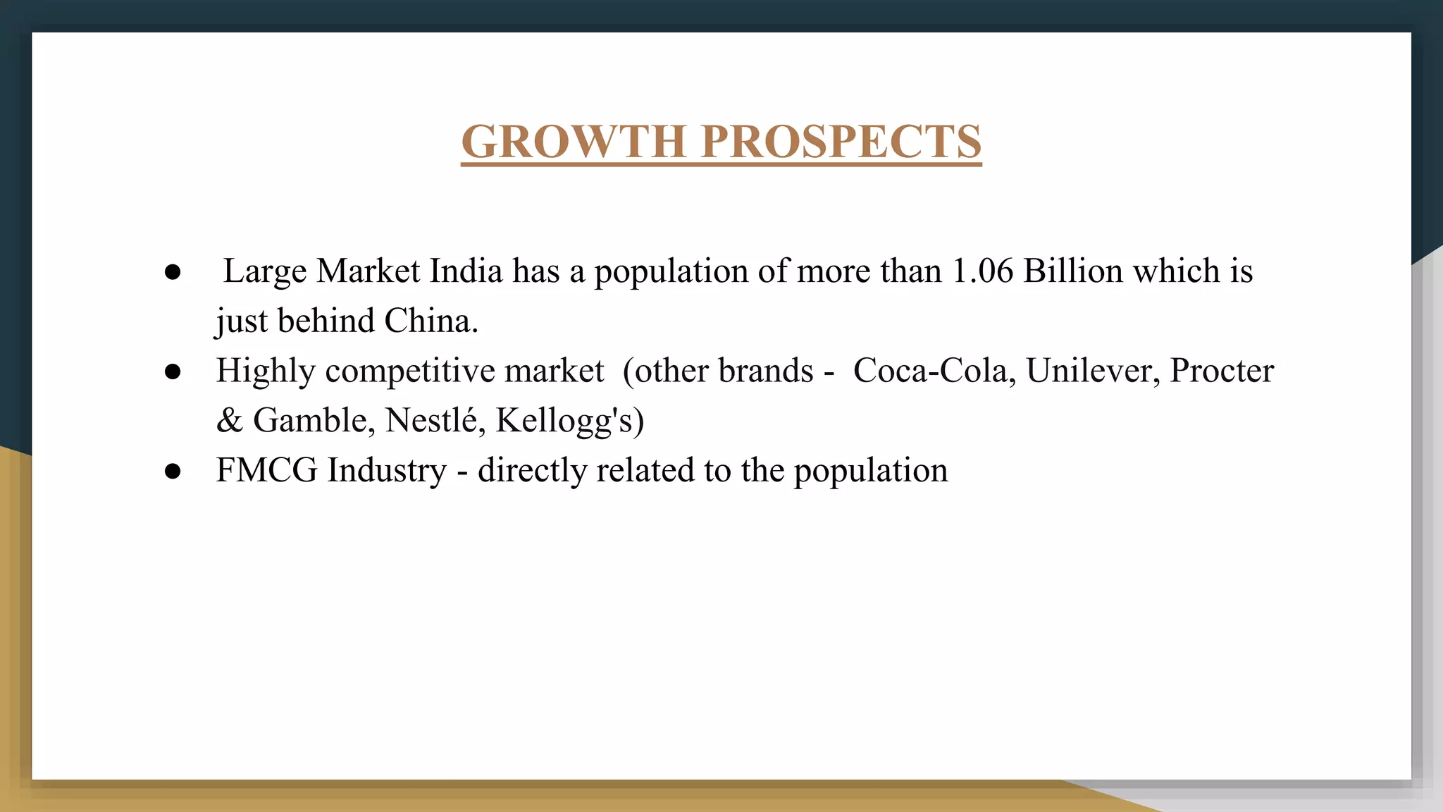 GROWTH PROSPECTS
● Large Market India has a population of more than 1.06 Billion which is
just behind China.
● Highly competitive market (other brands - Coca-Cola, Unilever, Procter
& Gamble, Nestlé, Kellogg's)
● FMCG Industry - directly related to the population
 
