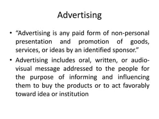 Advertising
• “Advertising is any paid form of non-personal
presentation and promotion of goods,
services, or ideas by an identified sponsor.”
• Advertising includes oral, written, or audio-
visual message addressed to the people for
the purpose of informing and influencing
them to buy the products or to act favorably
toward idea or institution
 