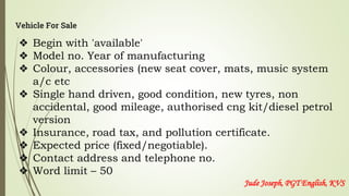 Vehicle For Sale
❖ Begin with 'available'
❖ Model no. Year of manufacturing
❖ Colour, accessories (new seat cover, mats, music system
a/c etc
❖ Single hand driven, good condition, new tyres, non
accidental, good mileage, authorised cng kit/diesel petrol
version
❖ Insurance, road tax, and pollution certificate.
❖ Expected price (fixed/negotiable).
❖ Contact address and telephone no.
❖ Word limit – 50
Jude Joseph, PGT English, KVS
 