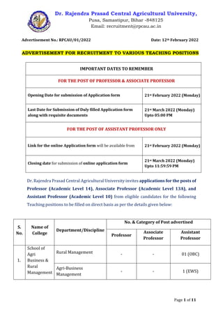 Page 1 of 11
Dr. Rajendra Prasad Central Agricultural University,
Pusa, Samastipur, Bihar -848125
Email: recruitment@rpcau.ac.in
Advertisement No.: RPCAU/01/2022 Date: 12th February 2022
ADVERTISEMENT FOR RECRUITMENT TO VARIOUS TEACHING POSITIONS
IMPORTANT DATES TO REMEMBER
FOR THE POST OF PROFESSOR & ASSOCIATE PROFESSOR
Opening Date for submission of Application form 21st February 2022 (Monday)
Last Date for Submission of Duly filled Application form
along with requisite documents
21st March 2022 (Monday)
Upto 05:00 PM
FOR THE POST OF ASSISTANT PROFESSOR ONLY
Link for the online Application form will be available from 21st February 2022 (Monday)
Closing date for submission of online application form
21st March 2022 (Monday)
Upto 11:59:59 PM
Dr. Rajendra Prasad Central Agricultural University invites applications for the posts of
Professor (Academic Level 14), Associate Professor (Academic Level 13A), and
Assistant Professor (Academic Level 10) from eligible candidates for the following
Teaching positions to be filled on direct basis as per the details given below:
S.
No.
Name of
College
Department/Discipline
No. & Category of Post advertised
Professor
Associate
Professor
Assistant
Professor
1.
School of
Agri
Business &
Rural
Management
Rural Management - - 01 (OBC)
Agri-Business
Management
- - 1 (EWS)
 