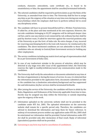Page 9 of 11
conducts, character, antecedents, caste certificate etc., is found to be
unsatisfactory or false, the appointment shall be cancelled/terminated forthwith.
21. The selected candidates shall be required to perform duties as per the Rules of the
University, as amended from time to time. The University shall be free to assign
any duty as per the exigency of the situation at any time even during non-working
hours/holidays which the employee shall have to perform without fail to avoid
any disciplinary action.
22. The candidate will have to present himself/herself for a Written Test/interview,
if called for, at the place and time mentioned at his own expenses. However, the
out-side candidates belonging to SC/ST categories will be defrayed sleeper class
rail fare, and in case any station is not connected by rail, ordinary bus fare shall be
paid by shortest route, if called for interview against the reserved positions only
of the University as per the Govt. of India rule. No extra charges, if any, incurred
for reserving seat/sleeping berth in the train will, however, be reimbursed to the
candidates. The above-mentioned conditions are not admissible to those ST/SC
candidates who are already in Central/State Government service/or holding any
other employment.
23. The service conditions including pay matrix level and age of superannuation shall
be as per Government of India rules.
24. In case of any inadvertent mistake in the process of selection, which may be
detected at any stage even after issue of the appointment letter, the University
reserves the right to modify/withdraw/cancel any communication made to the
candidates.
25. The University shall verify the antecedents or documents submitted at any time at
the time of appointment or during the tenure of service. In case, it is detected that
the information provided in the application form, documents submitted are fake
or the candidate has a clandestine antecedents/background and has suppressed
the said information, his/her services shall be terminated forthwith.
26. After joining the service of the University, the candidate will have to abide by the
Rules, Regulations and Ordinances of the University applicable from time to time.
He/she may be assigned any duty within the University or outside depending
upon the exigency of the work.
27. Information uploaded on the university website shall not be provided to the
candidate under RTI Act, 2005. The uploaded information on the university
website shall remain for a specific period only. Therefore, the candidates are
advised to download the information and keep them for future reference. In
midway of recruitment process neither any application under RTI Act, 2005 shall
be entertained nor information shall be provided. Factual information under RTI
Act shall be provided only after declaration of final result. Reply of inferential
(speculative) question shall not be provided.
28. Canvassing in any form may lead to cancellation of candidature.
 