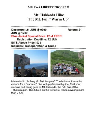 MISAWA LIBERTY PROGRAM
Mt. Hakkoda Hike
The Mt. Fuji “Warm Up”
*******************************************************************************
Departure: 21 JUN @ 0700 Return: 21
JUN @ 1700
Blue Jacket Special Price: E1-4 FREE!
Registration Deadline: 12 JUN
E5 & Above Price: $35
Includes: Transportation & Guide
*******************************************************************************
Interested in climbing Mt. Fuji this year? You better not miss the
chance for a “warm up” hike with professional guide. Test your
stamina and hiking gear on Mt. Hakkoda, the “Mt. Fuji of the
Tohoku region. This hike is on the Sennintai Route covering more
than 9 Km.
 