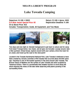 MISAWA LIBERTY PROGRAM
Lake Towada Camping
*******************************************************************************
Departure: 14 JUN @ 0800 Return: 15 JUN @ Aprox. 1400
E1-4 Blue Jacket Special Price: $5 Registration Deadline: 11 JUN
E5 & Above Price: $32
Includes: Transportation, Guide, All Equipment, and Two Meals
*******************************************************************************
Two days and one night at Utarube Campground to get back to nature and far away
from base! Transportation, two meals, and all gear are included. Lounge around, take
a hike up/down Oirase Gorge, explore around with your camera, drive into town for
an onsen, and travel up the road to the view-point!
Located in the Towada Hachimantai National Park, Lake Towada is believed to have
been created by volcanic activities of Mt.Towada that occurred about 40,000 years
ago. Yasumiya is one of the busiest quarters in the area around Lake Towada. The
Bronze Status of Maidens are the symbol of Lake Towada and were sculpted by
Takamura Kotaro. There is a promenade that enables tourists to stroll along the
shore enjoying the views of the lake while observing wild plants growing in the
surrounding forest.
 