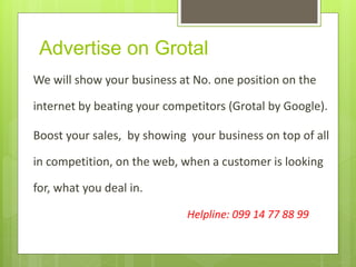 Advertise on Grotal
We will show your business at No. one position on the
internet by beating your competitors (Grotal by Google).
Boost your sales, by showing your business on top of all
in competition, on the web, when a customer is looking
for, what you deal in.
Helpline: 099 14 77 88 99
 