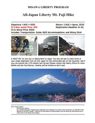 MISAWA LIBERTY PROGRAM
All-Japan Liberty Mt. Fuji Hike
*******************************************************************************
Departure: 1 AUG @ 0001 Return: 3 AUG @ Aprox. 2030
E1-4 Blue Jacket Price: $110 Registration Deadline: 16 JUL
E5 & Above Price: $400
Includes: Transportation, Guide, NGIS Accommodations, and Hiking Stick!
*******************************************************************************
A ‘MUST DO’ for any tour or deployment to Japan. You also will get to meet some of
your single shipmates from all over Japan for this memorable day on the mountain. See if
you can summit the 3,776 meters tall Fuji-san! Please contact the Liberty Office for more
details and the trip itinerary. Seating will be limited so don’t wait.
**************************************************************************************
Don’t Forget to Bring:
- Cell Phone & Camera
- ALL required hiking gear. Handout given separately once registered. If you don’t have all the gear, you CAN NOT climb.
- Minimum of ¥10,000 or MORE - ATMs are not everywhere so bring enough to last the whole trip. Recommend lots of
small coins for the hiking stick branding.
**************************************************************************************
 