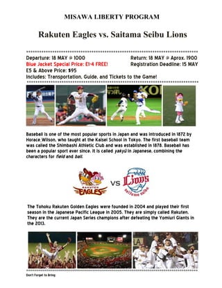 MISAWA LIBERTY PROGRAM
Rakuten Eagles vs. Saitama Seibu Lions
*******************************************************************************
Departure: 18 MAY @ 1000 Return: 18 MAY @ Aprox. 1900
Blue Jacket Special Price: E1-4 FREE! Registration Deadline: 15 MAY
E5 & Above Price: $95
Includes: Transportation, Guide, and Tickets to the Game!
*******************************************************************************
Baseball is one of the most popular sports in Japan and was introduced in 1872 by
Horace Wilson, who taught at the Kaisei School in Tokyo. The first baseball team
was called the Shimbashi Athletic Club and was established in 1878. Baseball has
been a popular sport ever since. It is called yakyū in Japanese, combining the
characters for field and ball.
The Tohoku Rakuten Golden Eagles were founded in 2004 and played their first
season in the Japanese Pacific League in 2005. They are simply called Rakuten.
They are the current Japan Series champions after defeating the Yomiuri Giants in
the 2013.
**************************************************************************************
Don’t Forget to Bring:
 
