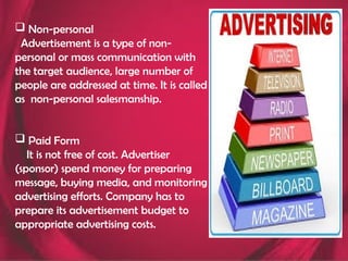  Non-personal
Advertisement is a type of non-
personal or mass communication with
the target audience, large number of
people are addressed at time. It is called
as non-personal salesmanship.
 Paid Form
It is not free of cost. Advertiser
(sponsor) spend money for preparing
message, buying media, and monitoring
advertising efforts. Company has to
prepare its advertisement budget to
appropriate advertising costs.
 